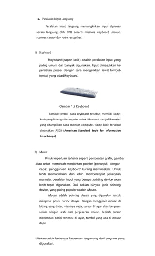 a. Peralatan Input Langsung
Peralatan input langsung memungkinkan input diproses
secara langsung oleh CPU seperti misalnya keyboard, mouse,
scanner, censor dan voice recognizer.
1) Keyboard
Keyboard (papan ketik) adalah peralatan input yang
paling umum dan banyak digunakan. Input dimasukkan ke
peralatan proses dengan cara mengetikkan lewat tombol-
tombol yang ada dikeyboard.
Gambar 1.2 Keyboard
Tombol-tombol pada keyboard tersebut memiliki kode-
kode yangdimengerti computer untuk dikonversi menjadi karakter
yang ditampilkan pada monitor computer. Kode-kode tersebut
dinamakan ASCII (American Standard Code for Information
Interchange).
2) Mouse
Untuk keperluan tertentu seperti pembuatan grafik, gambar
atau untuk memindah-mindahkan pointer (penunjuk) dengan
cepat, penggunaan keyboard kurang memuaskan. Untuk
lebih memudahkan dan lebih mempercepat pekerjaan
manusia, peralatan input yang berupa pointing device akan
lebih tepat digunakan. Dari sekian banyak jenis pointing
device, yang paling populer adalah Mouse.
Mouse adalah pointing device yang digunakan untuk
mengatur posisi cursor dilayar. Dengan menggeser mouse di
bidang yang datar, misalnya meja, cursor di layar akan bergeser
sesuai dengan arah dari pergeseran mouse. Setelah cursor
menempati posisi tertentu di layar, tombol yang ada di mouse
dapat
ditekan untuk beberapa keperluan tergantung dari program yang
digunakan.
 