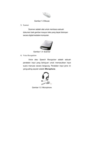 Gambar 1.3 Mouse
3) Scanner
Scanner adalah alat untuk membaca sebuah
dokumen baik gambar maupun teks yang dapat disimpan
secara digital kedalam komputer.
Gambar 1.4 Scanner
4) Voice Recognition
Voice atau Speech Recognizer adalah sebuah
peralatan input yang bertujuan untuk memasukkan input
suara manusia secara langsung. Peralatan input jenis ini
yang paling populer adalah Microphone.
Gambar 1.5 Microphone
 