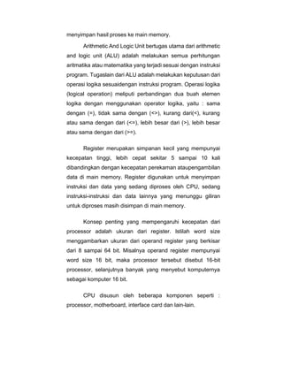menyimpan hasil proses ke main memory.
Arithmetic And Logic Unit bertugas utama dari arithmetic
and logic unit (ALU) adalah melakukan semua perhitungan
aritmatika atau matematika yang terjadi sesuai dengan instruksi
program. Tugaslain dari ALU adalah melakukan keputusan dari
operasi logika sesuaidengan instruksi program. Operasi logika
(logical operation) meliputi perbandingan dua buah elemen
logika dengan menggunakan operator logika, yaitu : sama
dengan (=), tidak sama dengan (<>), kurang dari(<), kurang
atau sama dengan dari (<=), lebih besar dari (>), lebih besar
atau sama dengan dari (>=).
Register merupakan simpanan kecil yang mempunyai
kecepatan tinggi, lebih cepat sekitar 5 sampai 10 kali
dibandingkan dengan kecepatan perekaman ataupengambilan
data di main memory. Register digunakan untuk menyimpan
instruksi dan data yang sedang diproses oleh CPU, sedang
instruksi-instruksi dan data lainnya yang menunggu giliran
untuk diproses masih disimpan di main memory.
Konsep penting yang mempengaruhi kecepatan dari
processor adalah ukuran dari register. Istilah word size
menggambarkan ukuran dari operand register yang berkisar
dari 8 sampai 64 bit. Misalnya operand register mempunyai
word size 16 bit, maka processor tersebut disebut 16-bit
processor, selanjutnya banyak yang menyebut komputernya
sebagai komputer 16 bit.
CPU disusun oleh beberapa komponen seperti :
processor, motherboard, interface card dan lain-lain.
 