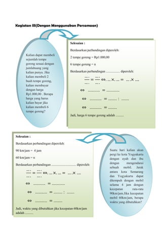 Kegiatan III(Dengan Menggunakan Persamaan)
Kalian dapat membeli
sejumlah tempe
goreng sesuai dengan
jumlahuang yang
kalian punya. Jika
kalian membeli 2
buah tempe goreng,
kalian membayar
dengan harga
Rp1.000,00 . Berapa
harga yang harus
kalian bayar jika
kalian membeli 6
tempe goreng?
… .
… .
=
… .
… .
⇔. … ×. … = … .× ….
Selesaian :
Berdasarkan perbandingan diperoleh:
2 tempe goreng = Rp1.000,00
6 tempe goreng = n
Berdasarkan perbandingan ................. diperoleh:
⇔ ........... = ............
⇔ ........... = ........ : .......
⇔ ........... = ........
Jadi, harga 6 tempe goreng adalah ..........
Suatu hari kalian akan
pergi ke kota Yogyakarta
dengan ayah dan ibu
dengan mengendarai
sebuah mobil. Jarak
antara kota Semarang
dan Yogyakarta dapat
ditempuh dengan mobil
selama 4 jam dengan
kecepatan rata-rata
90km/jam.Jika kecepatan
mobil 60km/jam, berapa
waktu yang dibutuhkan?
… .
… .
=
… .
… .
⇔. … ×. … = … .× ….
Selesaian :
Berdasarkan perbandingan diperoleh:
90 km/jam = 4 jam
60 km/jam = n
Berdasarkan perbandingan .............................. diperoleh:
⇔ ........... = ............
⇔ ........... = ........ : .......
⇔ ........... = ........
Jadi, waktu yang dibutuhkan jika kecepatan 60km/jam
adalah ..........
 