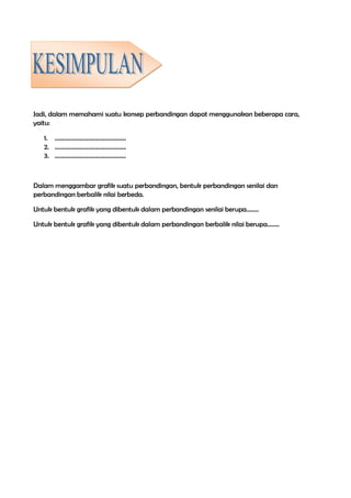 Jadi, dalam memahami suatu konsep perbandingan dapat menggunakan beberapa cara,
yaitu:
1. ...............................................
2. ...............................................
3. ...............................................
Dalam menggambar grafik suatu perbandingan, bentuk perbandingan senilai dan
perbandingan berbalik nilai berbeda.
Untuk bentuk grafik yang dibentuk dalam perbandingan senilai berupa........
Untuk bentuk grafik yang dibentuk dalam perbandingan berbalik nilai berupa........
 