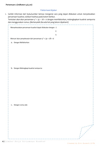 4 | L e m b a r K e r j a P e r s a m a a n K u a d r a t
C r e a t e d b y E r n i S u s a n t i , S . P d
Pertemuan 2 (indikator 5,6,7,10)
Faktorisasi Aljabar
1. Carilah informasi dari buku/sumber lainnya mengenai cara yang dapat dilakukan untuk menyelesaikan
persamaan kuadrat, tuliskan hasilnya pada kolom berikut.
Tentukan akar-akar persamaan y2
+ 3y – 28 = 0 dengan memfaktorkan, melengkapkan kuadrat sempurna
dan menggunakan rumus. (Bertanyalah jika ada hal yang belum dipahami)
Menyelesaiakan persamaan kuadrat dapat dilakukan dengan : 1
2.
3.
Mencari akar penyelesaian dari persamaan y2
+ 3y – 28 = 0
a. Dengan Mefaktorkan
b. Dengan Melengkapi kuadrat sempurna
c. Dengan rumus abc
 