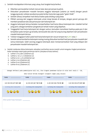 5 | L e m b a r K e r j a P e r s a m a a n K u a d r a t
C r e a t e d b y E r n i S u s a n t i , S . P d
2. Setelah mendapatkan informasi yang cukup, ikuti langkah kerja berikut.
 Diberikan permasalahan terkait mencari akar-akar persamaan kuadrat.
 Diskusikan penyelesaian masalah bersama anggota kelompok (selama 30 menit) dengan penuh
tanggung jawab, tuliskan jawabannya pada lembar kerja dan juga pada “galeri Walk”
 Setelah selesai, tempelkan hasil diskusi kalian pada dinding ruang kelas
 Pilihlah seorang dari anggota kelompok untuk tetap berada di tempat, dengan penuh percaya diri
memberi penjelasan jika ada pertanyaan dari kelompok lain
 Anggota kelompok lainnya berjalan memperhatikan hasil kerja diskusi kelompok lain. Catatlah hal-hal
yang perlu sebagai tambahan pengetahuan terkait materi yang diajarkan.
 Tanggapilah hasil kerja kelompok lain dengan santun, kemudian menuliskan hasilnya pada pos it dan
tempelkan pada tempat yg tersedia, bertanyalah jika ada hal yang kurang dipahami dari penyelesaian
masalah kelompok lainnya.
 Tuliskan tanggapan kalian pada hasil kerja kelompok lain sesuai tempat nta A, B C atau D
 Setelah selesai kembali ke kelompok masing-masing diskusikan kembali hasil penyelesaian masalah dari
semua kelompok. Salah seorang anggota kelompok akan mempresentasikan hasil yang didapat dari
penyelesaian masalah kelompok lain.
3. Setelah melakukan diskusi kelompok, selesaikan soal berikut secara mandiri untuk mengukur tingkat pemahaman
kalian terhadap materi pada pertemuan kali ini. (Kerjakan di buku latihan)
a. Latihan 2 no 3 dan 7 (halaman 47)
b. Latihan 3 no 2, 11, 17 (halaman 51)
c. Latihan 4 no 1, 2, 8, 9 (halaman 54)
d. Latihan 5 no 5 (halaman 56)
e. Latihan 6 no 4 (halaman 61)
f. Latihan 8 no 5 (halaman 71)
Sebagai Refleksi pada pembelajaran kali ini, Jika tingkat pemahaman kalian di nilai dari skala 1 – 10,
maka kalian berada diangka? (lingkari angka yang sesuai)
nama : ……………………………. nama : ……………………………. nama : ……………………………. nama : …………………………….
1 2 3 4 5 6 7 8 9 10 1 2 3 4 5 6 7 8 9 10 1 2 3 4 5 6 7 8 9 10 1 2 3 4 5 6 7 8 9 10
my feelings after studying Math my feelings after studying Math my feelings after studying Math my feelings after studying Math
Nilai Lembar Kerja Kelompok :
 
