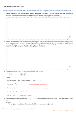 6 | L e m b a r K e r j a P e r s a m a a n K u a d r a t
C r e a t e d b y E r n i S u s a n t i , S . P d
Pertemuan 3 (indikator 8,9,10)
Menyusun Persamaan Kuadrat dan Menyelesaikan Masalah yang Berkaitan Dengan Persamaan Kuadrat
1. Carilah informasi dari buku/sumber lainnya mengenai sifat hasil kali dan jumlah akar-akar persamaan
kuadrat, tuliskan dalam kolom berikut (Bertanyalah jika ada hal yang belum dipahami)
2. Carilah informasi dari buku/sumber lainnya mengenai rumus untuk menyusun persamaan kuadrat jika akar-
akar dari persamaan tersebut diketahui, boleh menyertakan contoh soal yang berkaitan. Tuliskan dalam
kolom berikut (Bertanyalah jika ada hal yang belum dipahami)
3. Pada persamaan x2
+ 2x – 15 = 0, tentukan nilai akar-akar berikut.
a. x1 + x2 c. 2x1 + 2x2
b. x1 × x2 d. 3x1 × 4x2
Jawab :
Pada persamaan x2
+ 2x – 15 = 0, nilai a = …, b = …, c = …
a. x1 + x2 = -
𝑏
…
= −
…
…
(sifat jumlah akar-akar persamaan kuadrat)
b. x1 × x2 =
…
𝑎
=
…
…
(sifat hasil kali akar-akar persamaan kuadrat)
c. 2x1 + 2x2 = 2(… + …) = 2 . … = …
d. 3x1 × 4x2 = 3 × 4 × … × … = … × … = …
4. Dengan menggunakan persamaan (x – x1)(x – x2) = 0, susunlah persamaan kuadrat dalam x yang akar-akarnya 7 dan
-11
Jawab :
 Langkah 1 mensubtitusi nilai x1 dan x2 ke dalam persamaan (x – x1)(x – x2) = 0
x1 = …
 