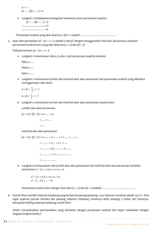 7 | L e m b a r K e r j a P e r s a m a a n K u a d r a t
C r e a t e d b y E r n i S u s a n t i , S . P d
x2 = …
(x – …)(x – …) = 0
 Langkah 2 menjabarkan/mengubah kebentuk umum persamaan kuadrat.
(x – …)(x – …) = 0
.................................= 0
…………………… = 0
Persamaan kuadrat yang akar-akarnya 7 dan -11 adalah …………………………………
5. Akar-akar persamaan 3x2
-12x + 2 = 0 adalah  dan . Dengan menggunakan sifat akar persamaan, tentukan
persamaan kuadrat baru yang akar-akarnya ( + 2) dan ( + 2)
Pada persamaan 3x2
-12x + 2 = 0
 Langkah 1 menentukan nilai a, b, dan c dari persamaan kuadrat tersebut
Nilai a = …
Nilai b = …
Nilai c = …
 Langkah 2 menentukan jumlah dan hasil kali akar-akar persamaan dari persamaan kuadrat yang diketahui
(menggunakan sifat akar)
 +  = -
𝑏
𝑎
= −
…
…
 ×  =
𝑐
𝑎
= −
…
…
 Langkah 3 menentukan jumlah dan hasil kali akar-akar persamaan kuadrat baru
Jumlah akar-akar persamaan
( + 2) + ( + 2) =  + … + 4
= …. + ….
= ….
Hasil kali akar-akar persamaan
( + 2) × ( + 2) =  ×… +  × … + 2 × …. + … × …
= …….. + 2… + 2… + …
= …….. + 2( …. + ….) + ….
= ………. + 2 × …….. + …..
= …………….
 Langkah 4 memasukkan nilai jumlah akar-akar persamaan dan hasil kali akar-akar persamaan kedalam
persamaan x2
– ( x1 + x2) x + x1× x2 = 0
x2
– ( x1 + x2) x + x1× x2 = 0
x2
– ( …) x + … = 0
Persamaan kuadrat baru dengan akar-akar ( + 2) dan ( + 2) adalah ………………………………
6. Rumah Diva memiliki halaman belakang yang berbentuk persegi panjang. Luas halaman tersebut adalah 150 m2
. Diva
ingat ayahnya pernah berkata jika panjang halaman belakang rumahnya lebih panjang 5 meter dari lebarnya.
Berapakah keliling halaman belakang rumah Diva?
Dalam menyelesaikan permasalahan yang berkaitan dengan persamaan kuadrat kita dapat melakukan dengan
langkah-langkah berikut.
 
