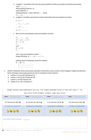 8 | L e m b a r K e r j a P e r s a m a a n K u a d r a t
C r e a t e d b y E r n i S u s a n t i , S . P d
 Langkah 1 menuliskan informasi dari permasalahan tersebut, kemudian menuliskan permisalan
Luas = …………
Misal panjang halaman = p
Lebar halaman = l
Panjang halaman = lebar halaman + …. Meter
P = …. + 5
 Langkah 2 meuliskan persamaan/ model matematika dari permasalahan tersebut
L = p × l
…. = (…. + ….) × l
… = l2
+ ….
0 = l2
+ ….. - …..
 Mencari akar penyelesaian dari permasalahan tersebut
l2
+ ….. + ….. = 0
(l + …)( l - …) = 0
(l + …) = 0
l = …
Atau
(l - …) = 0
l = ..
nilai l yang memungkinkan adalah …..
dengan demikian p = …. + 5 = … + … = …
keliling halaman belakang rumah Diva adalah :
K = 2(p + l)
= ………………………..
= ……………………….
7. Setelah melakukan diskusi kelompok, selesaikan soal berikut secara mandiri untuk mengukur tingkat pemahaman
kalian terhadap materi pada pertemuan kali ini. (Kerjakan di buku latihan)
a. Latihan 7 no 3 (a dan b) halaman 67
b. Latihan 7 no 6 (e dan f) halaman 68
c. Latihan 7 no 8 (b) halaman 68
d. Latihan 8 no 1 dan 3 halaman 71
Sebagai Refleksi pada pembelajaran kali ini, Jika tingkat pemahaman kalian di nilai dari skala 1 – 10,
maka kalian berada diangka? (lingkari angka yang sesuai)
nama : ……………………………. nama : ……………………………. nama : ……………………………. nama : …………………………….
1 2 3 4 5 6 7 8 9 10 1 2 3 4 5 6 7 8 9 10 1 2 3 4 5 6 7 8 9 10 1 2 3 4 5 6 7 8 9 10
my feelings after studying Math my feelings after studying Math my feelings after studying Math my feelings after studying Math
Nilai Lembar Kerja Kelompok :
 