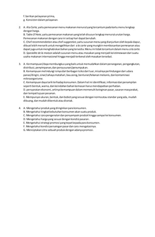 f.berikanpelayananprima,
g. Konsistendalampelayanan.
2. A. AlaCarte, yaitupemesananmenumakananmenurutyangtercantumpadakartumenulengkap
denganharga.
B. Table D’Hote, yaitupemesananmakananyangtelahdisusunlengkapmenuruturutanharga.
Pemesananmakanandengancaraini setiaphari dapatberubah.
C. Chef recommendation atauchef suggestion, yaitususunanmenuyangdianjurkanolehkepala dapur,
dibuatlebihmenarikuntukmengalihkandari a la carte yangmungkinmembosankanpemesananatau
dapat jugauntukmenghabiskanbahanyangtersedia.Menuini tidaktercantumdalammenu a la carte.
D. Specialite de la maison adalahsusunanmenuatau masakanyangmenjadi keistimewaandari suatu
usaha makananinternasional hinggamenjadi terkenal olehmasakantersebut.
3. A. Kermampuan/dayamembungkusyangbaikuntukmemudahkandalampenanganan,pengangkutan,
distribusi,penyimpanan,danpenyusunan/penumpukan.
B. Kemampuanmelindungi isinyadari berbagai risikodari luar,misalnyaperlindungandari udara
panas/dingin,sinar/cahayamatahari,bauasing,benturan/tekananmekanis,dankontaminasi
mikroorganisme.
C. Kemampuandayatarikterhadapkonsumen.Dalamhal ini identifikasi,informasidanpenampilan
seperti bentuk,warna,dankeindahanbahankemasanharusmendapatkanperhatian.
D. persyaratanekonomi,artinyakemampuandalammemenuhi keinginanpasar,sasaranmasyarakat,
dan tempattujuanpesanan.
E. Mempunyai ukuran,bentuk,danbobotyangsesuai dengannormaataustandar yangada, mudah
dibuang,danmudahdibentukataudicetak.
4. A. Mengetahui produkyangdiinginkanparakonsumen.
B. Mengetahui tingkatkebutuhankonsumenakansuatuproduk.
C. Mengetahui carapengenalandanpenyampainprodukhinggasampai ke konsumen.
D. Mengetahui hargayang sesuai dengankondisi pasaran.
E. Mengetahui strategi promosi yangtepatkepadaparakonsumen.
F. Mengetahui kondisipersainganpasardancara mengatasinya.
G. Menciptakancitra sebuahprodukdenganadanyapromosi.
 
