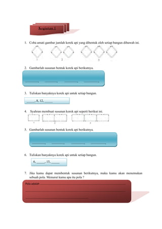 1. Coba amati gambar jumlah korek api yang dibentuk oleh setiap bangun dibawah ini.
2. Gambarlah susunan bentuk korek api berikutnya.
3. Tuliskan banyaknya korek api untuk setiap bangun.
4. Syahran membuat susunan korek api seperti berikut ini.
5. Gambarlah susunan bentuk korek api berikutnya.
6. Tuliskan banyaknya korek api untuk setiap bangun.
7. Jika kamu dapat membentuk susunan berikutnya, maka kamu akan menemukan
sebuah pola. Menurut kamu apa itu pola ?
Kegiatan 1
................., ................, ................., ...................,
_____, 8, 12, _____
................., ................, ................., ...................,
6, _____, 15, _____
Pola adalah .................................................................................................................
....................................................................................................................................
...................................................................................
 
