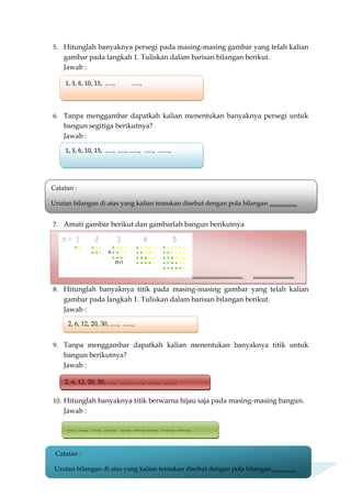 5. Hitunglah banyaknya persegi pada masing-masing gambar yang telah kalian
gambar pada langkah 1. Tuliskan dalam barisan bilangan berikut.
Jawab :
6. Tanpa menggambar dapatkah kalian menentukan banyaknya persegi untuk
bangun segitiga berikutnya?
Jawab :
7. Amati gambar berikut dan gambarlah bangun berikutnya
8. Hitunglah banyaknya titik pada masing-masing gambar yang telah kalian
gambar pada langkah 1. Tuliskan dalam barisan bilangan berikut.
Jawab :
9. Tanpa menggambar dapatkah kalian menentukan banyaknya titik untuk
bangun berikutnya?
Jawab :
10. Hitunglah banyaknya titik berwarna hijau saja pada masing-masing bangun.
Jawab :
.............................. .........................
1, 3, 6, 10, 15, ....., .....,
1, 3, 6, 10, 15, ....., ....., ......, ....., .......,
Catatan :
Urutan bilangan di atas yang kalian temukan disebut dengan pola bilangan .................
2, 6, 12, 20, 30, ....., ......,
2, 6, 12, 20, 30, ....., ......, ......, ......., .......,
...., ....., ....., ......, ....., ......, ......, ......., .......,
Catatan :
Urutan bilangan di atas yang kalian temukan disebut dengan pola bilangan...............
 