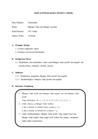 LKPD (LEMBAR KERJA PESERTA DIDIK)
Mata Pelajaran : Matematika
Materi : Bilangan bulat dan bilangan pecahan
Kelas/Semester : VII / Ganjil
Alokasi Waktu : 20 Menit
A. Petunjuk Belajar
1. Cermati rangkuman materi
2. Kerjakan soal secara berkelompok
B. Kompetensi Dasar
3.1 Menjelaskan dan menentukan urutan pada bilangan bulat (positif dan negatif) dan
pecahan (biasa, campuran, desimal, persen)
C. Indikator
3.1.1 Menjelaskan pengertian bilangan bulat (positif dan negatif)
3.1.3 Membandingkan bilangan bulat (positif dan negatif)
D. Informasi Pendukung
1. Bilangan bulat terdiri dari bilangan bulat negatif, nol, dan bilangan bulat
positif.
Yang dinotasikan B = {...,-5, -4, -3, -2, -1, 0, 1, 2, 3, 4, 5,....}
2. Untuk setiap p, q bilangan bulat berlaku :
a. jika p terletak di sebelah kanan q maka p > q;
b. jika p terletak di sebelah kiri q maka p < q.
3. Untuk membandingkan bilangan bulat positif yang sangat besar atau
bilangan bulat negatif yang sangat kecil, kalian bisa dengan mengamati
angka-angka penyusunnya.
 