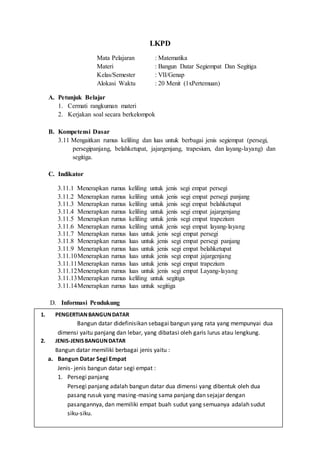 LKPD
Mata Pelajaran : Matematika
Materi : Bangun Datar Segiempat Dan Segitiga
Kelas/Semester : VII/Genap
Alokasi Waktu : 20 Menit (1xPertemuan)
A. Petunjuk Belajar
1. Cermati rangkuman materi
2. Kerjakan soal secara berkelompok
B. Kompetensi Dasar
3.11 Mengaitkan rumus keliling dan luas untuk berbagai jenis segiempat (persegi,
persegipanjang, belahketupat, jajargenjang, trapesium, dan layang-layang) dan
segitiga.
C. Indikator
3.11.1 Menerapkan rumus keliling untuk jenis segi empat persegi
3.11.2 Menerapkan rumus keliling untuk jenis segi empat persegi panjang
3.11.3 Menerapkan rumus keliling untuk jenis segi empat belahketupat
3.11.4 Menerapkan rumus keliling untuk jenis segi empat jajargenjang
3.11.5 Menerapkan rumus keliling untuk jenis segi empat trapezium
3.11.6 Menerapkan rumus keliling untuk jenis segi empat layang-layang
3.11.7 Menerapkan rumus luas untuk jenis segi empat persegi
3.11.8 Menerapkan rumus luas untuk jenis segi empat persegi panjang
3.11.9 Menerapkan rumus luas untuk jenis segi empat belahketupat
3.11.10Menerapkan rumus luas untuk jenis segi empat jajargenjang
3.11.11Menerapkan rumus luas untuk jenis segi empat trapezium
3.11.12Menerapkan rumus luas untuk jenis segi empat Layang-layang
3.11.13Menerapkan rumus keliling untuk segitiga
3.11.14Menerapkan rumus luas untuk segitiga
D. Informasi Pendukung
E. Soal (Tidak boleh lebih dari 3 soal)
Petunjuk mengerjakan soal :
F. Penyelesian
1. PENGERTIANBANGUNDATAR
Bangun datar didefinisikan sebagai bangun yang rata yang mempunyai dua
dimensi yaitu panjang dan lebar, yang dibatasi oleh garis lurus atau lengkung.
2. JENIS-JENISBANGUNDATAR
Bangun datar memiliki berbagai jenis yaitu :
a. Bangun Datar Segi Empat
Jenis- jenis bangun datar segi empat :
1. Persegi panjang
Persegi panjang adalah bangun datar dua dimensi yang dibentuk oleh dua
pasang rusuk yang masing-masing sama panjang dan sejajar dengan
pasangannya, dan memiliki empat buah sudut yang semuanya adalah sudut
siku-siku.
 