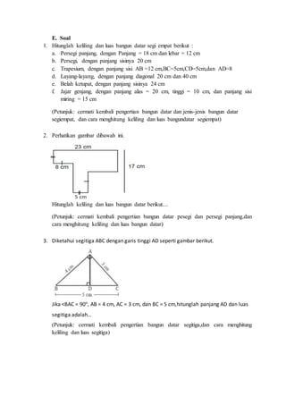 E. Soal
1. Hitunglah keliling dan luas bangun datar segi empat berikut :
a. Persegi panjang, dengan Panjang = 18 cm dan lebar = 12 cm
b. Persegi, dengan panjang sisinya 20 cm
c. Trapesium, dengan panjang sisi AB =12 cm,BC=5cm,CD=5cm,dan AD=8
d. Layang-layang, dengan panjang diagonal 20 cm dan 40 cm
e. Belah ketupat, dengan panjang sisinya 24 cm
f. Jajar genjang, dengan panjang alas = 20 cm, tinggi = 10 cm, dan panjang sisi
miring = 15 cm
(Petunjuk: cermati kembali pengertian bangun datar dan jenis-jenis bangun datar
segiempat, dan cara menghitung keliling dan luas bangundatar segiempat)
2. Perhatikan gambar dibawah ini.
Hitunglah keliling dan luas bangun datar berikut....
(Petunjuk: cermati kembali pengertian bangun datar pesegi dan persegi panjang,dan
cara menghitung keliling dan luas bangun datar)
3. Diketahui segitiga ABC dengan garis tinggi AD seperti gambar berikut.
Jika <BAC = 90°, AB = 4 cm, AC = 3 cm, dan BC = 5 cm,hitunglah panjang AD dan luas
segitiga adalah…
(Petunjuk: cermati kembali pengertian bangun datar segitiga,dan cara menghitung
keliling dan luas segitiga)
 
