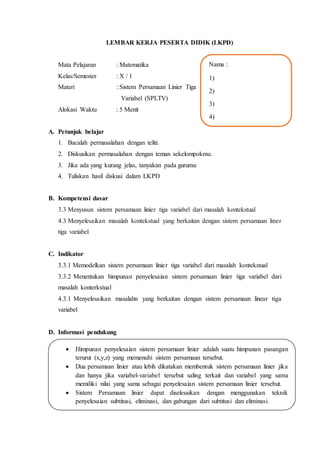 LEMBAR KERJA PESERTA DIDIK (LKPD)
Mata Pelajaran : Matematika
Kelas/Semester : X / 1
Materi : Sistem Persamaan Linier Tiga
Variabel (SPLTV)
Alokasi Waktu : 5 Menit
A. Petunjuk belajar
1. Bacalah permasalahan dengan teliti.
2. Diskusikan permasalahan dengan teman sekelompokmu.
3. Jika ada yang kurang jelas, tanyakan pada gurumu
4. Tuliskan hasil diskusi dalam LKPD
B. Kompetensi dasar
3.3 Menyusun sistem persamaan linier tiga variabel dari masalah kontekstual
4.3 Menyelesaikan masalah kontekstual yang berkaitan dengan sistem persamaan liner
tiga variabel
C. Indikator
3.3.1 Memodelkan sistem persamaan linier tiga variabel dari masalah kontekstual
3.3.2 Menentukan himpunan penyelesaian sistem persamaan linier tiga variabel dari
masalah konterkstual
4.3.1 Menyelesaikan masalahn yang berkaitan dengan sistem persamaan linear tiga
variabel
D. Informasi pendukung
 Himpunan penyelesaian sistem persamaan linier adalah suatu himpunan pasangan
terurut (x,y,z) yang memenuhi sistem persamaan tersebut.
 Dua persamaan linier atau lebih dikatakan membentuk sistem persamaan linier jika
dan hanya jika variabel-variabel tersebut saling terkait dan variabel yang sama
memiliki nilai yang sama sebagai penyelesaian sistem persamaan linier tersebut.
 Sistem Persamaan linier dapat diselesaikan dengan menggunakan teknik
penyelesaian subtitusi, eliminasi, dan gabungan dari subtitusi dan eliminasi.
Nama :
1)
2)
3)
4)
 