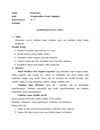Model : Eksperimen
Judul : Mengidentifikasi Dunia Tumbuhan
Kelas/Semester : X / 2
Kelompok :
LEMBAR KEGIATAN SISWA
1. Tujuan :
Menemukan ciri-ciri tumbuhan lumut, tumbuhan paku dan tumbuhan berbiji melalui
pengamatan
Petunjuk Belajar
 Bentuklah kelompok yang terdiri dari 4-5 orang
 Bacalah literatur tentang kingdon plantae
 Laksanakan seluruh kegiatan yang telah ditentukan
 Tanyakan kepada guru jika ada langkah kerja yang belum dimengerti
 Kumpulkan laporan hasil kegiatan kalian kepada guru
2. Informasi
· Dalam klasifikasi lima kingdom organisme yang dimasukkan dalam kingdom plantae
adalah organisme yang tersusun atas banyak sel (multiseluler) dan sel-sel tersebut telah
membentuk jaringan yang bersifat khusus, tipe sel eukariotik dan memiliki kloroplas serta
memiliki dinding sel yang mengandung selulosa sehingga tubuhnya kaku.
· Tumbuhan dapat dibedakan antara lain : tumbuhan yang tak berpembuluh
(lumut/Bryophyta), tumbuhan berpembuluh tidak berbiji (paku/Pteridophyta) dan tumbuhan
berpembuluh berbiji (Spermatophyta).
· Tumbuhan lumut memiliki ciri-ciri :
Sel-sel penyusun tubuh telah memiliki dinding sel dari selulosa
Mengalami metagenesis, dengan gametangium Anteridium dan Arkegonium
Batang terdiri dari :
1. Selapis sel kulit yang beberapa diantaranya membentuk rizoid epidermis
2. Lapisan kulit dalam yang tersusun atas beberapa lapisan sel (korteks)
 