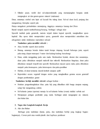 3. Silinder pusat, terdiri dari sel-selparenkimatik yang memanjangdan berguna untuk
mengangkut air dan garam-garam mineral (makanan)
Daun, umumnya setebal satu lapis sel kecuali ibu tulang daun. Sel-sel daun kecil, panjang dan
mengandung kloroplas seperti jala
Hanya mengalami pertumbuhan memanjang, tingginya umumnya kurang dari 20cm
Rizoid tampak seperti rambut/benang-benang, berfungsi sebagai akar
Sporofit tumbuh pada gametofit, meiosis terjadi dalam kapsul sporofit, menghasilkan spora
haploid. Jika spora tidak memproduksi spora, gametofit akan memproduksi anteridium dan
arkegonium untuk melakukan reproduksi seksual
· Tumbuhan paku memiliki ciri-ciri :
 Akar, bersifat seperti akar serabut
 Batang, umumnya berada dalam tanah berupa rimpang, kecuali beberapa jenis, seperti
paku tiang (dapat mencapai 5 meter dan kadang-kadang bercabang)
 Daun, selalu menggulung pada usia muda. Berdasarkan bentuk, ukuran dan susunannya,
daun paku dibedakan menjadi makrofil dan mikrofil. Berdasarkan fungsinya, daun paku
dibedakan menjadi tropofil dan sporofil. Berdasarkan macam spora maka paku dibedakan
menjadi paku homospora, paku heterospora dan paku peralihan
 Habitat, di darat terutama daerah lembab ataupun epifil
 Reproduksi secara vegetatif dengan stolon yang menghasilkan gemma secara generatif
dengan pembentukan gamet
· Tumbuhan berbiji memiliki ciri-ciri sebagai berikut :
 Struktur pengembangbiakan khas yaitu biji yang dihasilkan oleh bunga ataupun runjung,
setiap biji mengandung embrio
 Sel kelamin jantan (sperma) menuju ke sel kelamin betina (ovum) melalui serbuk sari
 Mempunyai jaringan pembuluh yang rumit, berfungsi untuk mengangkut air, mineral,
dan bahan lain.
3. Tugas dan Langkah-Langkah Kerja
A. Alat dan Bahan
· Berbagai jenis tumbuhan (lumut, paku, dan tumbuhan berbiji yang lengkap bagian-
bagiannya), Cawan petri atau wadah plastik dan Lup/kaca pembesar
 