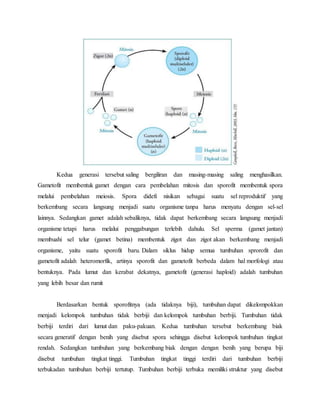 Kedua generasi tersebut saling bergiliran dan masing-masing saling menghasilkan.
Gametofit membentuk gamet dengan cara pembelahan mitosis dan sporofit membentuk spora
melalui pembelahan meiosis. Spora didefi nisikan sebagai suatu sel reproduktif yang
berkembang secara langsung menjadi suatu organisme tanpa harus menyatu dengan sel-sel
lainnya. Sedangkan gamet adalah sebaliknya, tidak dapat berkembang secara langsung menjadi
organisme tetapi harus melalui penggabungan terlebih dahulu. Sel sperma (gamet jantan)
membuahi sel telur (gamet betina) membentuk zigot dan zigot akan berkembang menjadi
organisme, yaitu suatu sporofit baru. Dalam siklus hidup semua tumbuhan sprorofit dan
gametofit adalah heteromorfik, artinya sporofit dan gametofit berbeda dalam hal morfologi atau
bentuknya. Pada lumut dan kerabat dekatnya, gametofit (generasi haploid) adalah tumbuhan
yang lebih besar dan rumit
Berdasarkan bentuk sporofitnya (ada tidaknya biji), tumbuhan dapat dikelompokkan
menjadi kelompok tumbuhan tidak berbiji dan kelompok tumbuhan berbiji. Tumbuhan tidak
berbiji terdiri dari lumut dan paku-pakuan. Kedua tumbuhan tersebut berkembang biak
secara generatif dengan benih yang disebut spora sehingga disebut kelompok tumbuhan tingkat
rendah. Sedangkan tumbuhan yang berkembang biak dengan dengan benih yang berupa biji
disebut tumbuhan tingkat tinggi. Tumbuhan tingkat tinggi terdiri dari tumbuhan berbiji
terbukadan tumbuhan berbiji tertutup. Tumbuhan berbiji terbuka memiliki struktur yang disebut
 
