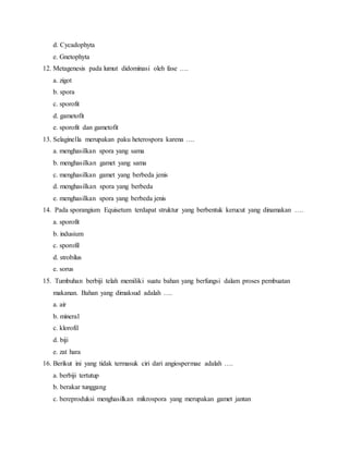 d. Cycadophyta
e. Gnetophyta
12. Metagenesis pada lumut didominasi oleh fase ….
a. zigot
b. spora
c. sporofit
d. gametofit
e. sporofit dan gametofit
13. Selaginella merupakan paku heterospora karena ….
a. menghasilkan spora yang sama
b. menghasilkan gamet yang sama
c. menghasilkan gamet yang berbeda jenis
d. menghasilkan spora yang berbeda
e. menghasilkan spora yang berbeda jenis
14. Pada sporangium Equisetum terdapat struktur yang berbentuk kerucut yang dinamakan ….
a. sporofit
b. indusium
c. sporofil
d. strobilus
e. sorus
15. Tumbuhan berbiji telah memiliki suatu bahan yang berfungsi dalam proses pembuatan
makanan. Bahan yang dimaksud adalah ….
a. air
b. mineral
c. klorofil
d. biji
e. zat hara
16. Berikut ini yang tidak termasuk ciri dari angiospermae adalah ….
a. berbiji tertutup
b. berakar tunggang
c. bereproduksi menghasilkan mikrospora yang merupakan gamet jantan
 