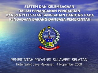 SISTEM DAN KELEMBAGAAN  DALAM PENANGANAN PENGADUAN  DAN PENYELESAIAN SANGGAHAN BANDING PADA PENGADAAN BARANG DAN JASA PEMERINTAH PEMERINTAH PROVINSI SULAWESI SELATAN Hotel Sahid Jaya Makassar,  4 Nopember 2008 