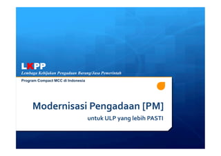 LKPP
Lembaga Kebijakan Pengadaan Barang/Jasa Pemerintah
Program Compact MCC di Indonesia




     Modernisasi	
  Pengadaan	
  [PM]	
  
                                   	
  untuk	
  ULP	
  yang	
  lebih	
  PASTI	
  
 