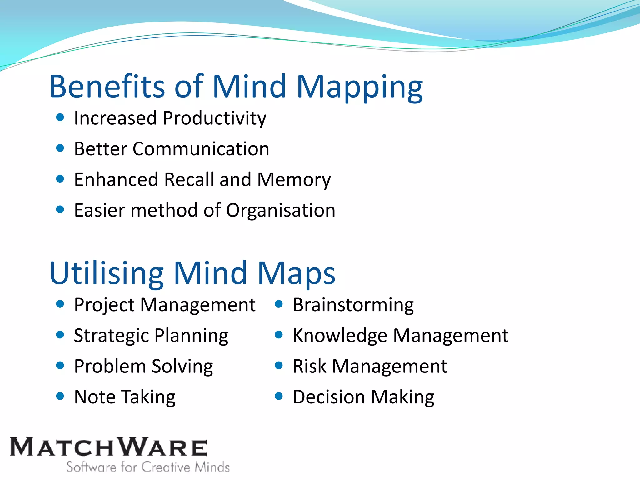 Benefits of Mind Mapping
 Increased Productivity
 Better Communication
 Enhanced Recall and Memory
 Easier method of Organisation
Utilising Mind Maps
 Project Management
 Strategic Planning
 Problem Solving
 Note Taking
 Brainstorming
 Knowledge Management
 Risk Management
 Decision Making
 