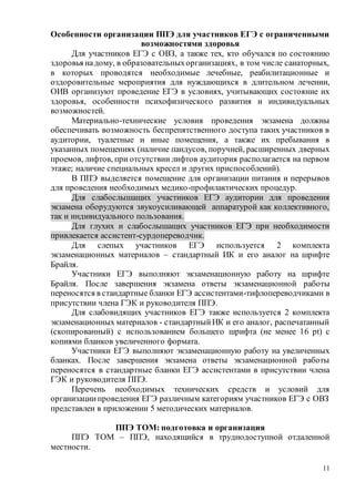 11
Особенности организации ППЭ для участников ЕГЭ с ограниченными
возможностями здоровья
Для участников ЕГЭ с ОВЗ, а также тех, кто обучался по состоянию
здоровья надому, в образовательныхорганизациях, в том числе санаторных,
в которых проводятся необходимые лечебные, реабилитационные и
оздоровительные мероприятия для нуждающихся в длительном лечении,
ОИВ организуют проведение ЕГЭ в условиях, учитывающих состояние их
здоровья, особенности психофизического развития и индивидуальных
возможностей.
Материально-технические условия проведения экзамена должны
обеспечивать возможность беспрепятственного доступа таких участников в
аудитории, туалетные и иные помещения, а также их пребывания в
указанных помещениях (наличие пандусов, поручней, расширенных дверных
проемов, лифтов, при отсутствии лифтов аудитория располагается на первом
этаже; наличие специальных кресел и других приспособлений).
В ППЭ выделяется помещение для организации питания и перерывов
для проведения необходимых медико-профилактических процедур.
Для слабослышащих участников ЕГЭ аудитории для проведения
экзамена оборудуются звукоусиливающей аппаратурой как коллективного,
так и индивидуального пользования.
Для глухих и слабослышащих участников ЕГЭ при необходимости
привлекается ассистент-сурдопереводчик.
Для слепых участников ЕГЭ используется 2 комплекта
экзаменационных материалов – стандартный ИК и его аналог на шрифте
Брайля.
Участники ЕГЭ выполняют экзаменационную работу на шрифте
Брайля. После завершения экзамена ответы экзаменационной работы
переносятся в стандартные бланки ЕГЭ ассистентами-тифлопереводчиками в
присутствии члена ГЭК и руководителя ППЭ.
Для слабовидящих участников ЕГЭ также используется 2 комплекта
экзаменационных материалов - стандартныйИК и его аналог, распечатанный
(скопированный) с использованием большего шрифта (не менее 16 pt) с
копиями бланков увеличенного формата.
Участники ЕГЭ выполняют экзаменационную работу на увеличенных
бланках. После завершения экзамена ответы экзаменационной работы
переносятся в стандартные бланки ЕГЭ ассистентами в присутствии члена
ГЭК и руководителя ППЭ.
Перечень необходимых технических средств и условий для
организациипроведения ЕГЭ различным категориям участников ЕГЭ с ОВЗ
представлен в приложении 5 методических материалов.
ППЭ ТОМ: подготовка и организация
ППЭ ТОМ – ППЭ, находящийся в труднодоступной отдаленной
местности.
 