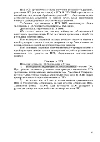 12
ППЭ ТОМ организуется в случае отсутствия возможности доставить
участников ЕГЭ (или организаторов) в ППЭ. В ППЭ ТОМ осуществляется
полный цикл подготовкииобработкиматериалов ЕГЭ – сбор данных, печать
сопроводительных документов на экзамен, печать КИМ, сканирование
бланков и сопроводительных документов после экзамена.
Требования, предъявляемые к ППЭ ТОМ, соответствуют общим
требованиям к ППЭ и имеют дополнительные требования.
Дополнительные требования к ППЭ ТОМ:
Обязательное наличие системы видеонаблюдения, обеспечивающей
видеозапись процессов печати КИМ, подготовки, проведения и обработки
результатов экзамена в ППЭ.
Если количество участников экзамена позволяет провести экзамен в
одной аудитории, станции печати и сканирования могут быть установлены
непосредственно в данной аудитории проведения экзамена.
Если количество участников экзамена не позволяет провести экзамен в
однойаудитории, станции печати и сканирования могут быть установлены в
помещении для руководителя ППЭ, оборудованном дополнительной
камерой.
Готовность ППЭ
Проверка готовности ППЭ проводится в 2 этапа:
1) не позднеечем за две недели до начала экзаменов - членами ГЭК.
При проверке готовности указанные лица проверяют соответствие ППЭ
требованиям, предъявляемым законодательством Российской Федерации,
готовность (работоспособность,сохранность)оборудования ППЭ. По итогам
проверки составляется протокол готовности ППЭ.
2) не позднее чем за 1 день до начала экзамена - руководителем
ППЭ и руководителем организации, на базе которого организован ППЭ.
Заполняется форма ППЭ-01 «Акт готовности ППЭ» совместно с
руководителем организации, на базе которого организован ППЭ.
 