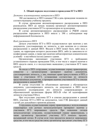13
3. Общий порядок подготовки и проведения ЕГЭ в ППЭ
Доставка экзаменационных материалов в ППЭ
ЭМ доставляются в ППЭ членами ГЭК в день проведения экзамена по
соответствующему учебному предмету.
В случае проведения автоматизированного распределения в ППЭ
руководитель ППЭ до начала экзамена организует автоматизированное
распределение участников ЕГЭ и организаторов по аудиториям.
В случае автоматизированного распределения в РЦОИ списки
распределения передаются в ППЭ вместе с ЭМ с соблюдением мер
информационной безопасности.
Вход участников в ППЭ
Допуск участников ЕГЭ в ППЭ осуществляется при наличии у них
документов, удостоверяющих их личность, и при наличии их в списках
распределения в данный ППЭ. Входом в ППЭ может быть либо вход в
здание, на территории которого расположен ППЭ, либо (в зависимости от
конфигурации здания, а также при наличии неблагоприятных климатических
условий) – в вестибюле (холле) данного здания.
Организаторы напоминают участникам ЕГЭ о требованиях
установленного порядка проведения ГИА, в том числе о запрете наличия в
ППЭ средств связи, и о последствиях выявления у участников ЕГЭ таких
средств.
На входе в ППЭ сотрудники, осуществляющие охрану правопорядка,
совместно с организаторами проверяют наличие документов,
удостоверяющих личность, у лиц, имеющих право присутствовать в ППЭ, а
также у участников ЕГЭ, устанавливая соответствие их личности
представленным документам, и проверяя наличие участников ЕГЭ в списках
распределения в данный ППЭ.
В случае отсутствия по объективным причинам у обучающегося
документа, удостоверяющего личность, он допускается в ППЭ после
письменного подтверждения его личности сопровождающим от
образовательной организации (форма ППЭ-20 «Акт об идентификации
личности участника ГИА»).
При отсутствии участника ЕГЭ в списках распределения в данный
ППЭ, участник ЕГЭ в ППЭ не допускается, член ГЭК фиксирует данный
случай для дальнейшего принятия решения.
Сотрудники, осуществляющие охрану правопорядка,с использованием
стационарных или ручных металлодетекторов проверяют наличие у
участников ЕГЭ запрещенных средств. При появлении сигнала
металлодетектора сотрудник, осуществляющий охрану правопорядка, а
также организатор предлагают участнику ЕГЭ показать предмет,
вызывающий сигнал. В случае если этим предметом является запрещенное
средство, в том числе средство связи,организатор предлагает участнику ЕГЭ
 
