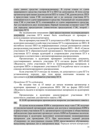 14
сдать данное средство сопровождающему. В случае отказа от сдачи
запрещенного средства участник ЕГЭ в ППЭ не допускается. В этом случае
организатор приглашает руководителя ППЭ и члена ГЭК, руководитель ППЭ
в присутствии члена ГЭК составляют акт о не допуске участника ЕГЭ,
отказавшегося от сдачизапрещенного средства. Указанный акт подписывают
член ГЭК и участник ЕГЭ, отказавшийся от сдачи запрещенного средства.
Акт составляется в двух экземплярах. Первый экземпляр оставляет член ГЭК
для передачи председателю (заместителю председателя) ГЭК, второй –
участнику ЕГЭ.
По медицинским показаниям (при предоставлении подтверждающего
документа) участник ЕГЭ может быть освобожден от проверки с
использованием металлодетекторов.
После проверкиучастники ЕГЭ допускаются в ППЭ. Организаторы вне
аудитории оказываютсодействиеучастникам ЕГЭ в перемещении по ППЭ. В
вестибюле (холле) ППЭ на информационных стендах размещаются списки
распределения участников ЕГЭ по аудиториям (форма ППЭ – 06-01 «Список
участников ЕГЭ образовательной организации»). Организаторы сообщают
участникам ЕГЭ номера аудиторий и сопровождают участников ЕГЭ в
аудитории в соответствии с автоматизированным распределением.
Организаторы в аудитории проверяют соответствие документа,
удостоверяющего личность участника ЕГЭ согласно форме ППЭ-05-02
«Ведомость учёта участников ЕГЭ и экзаменационных материалов в
аудитории ППЭ» и направляют участников ЕГЭ на рабочее место согласно
спискам автоматизированного распределения.
Если участник ЕГЭ опоздал на экзамен, он допускается к сдаче ЕГЭ в
установленном порядке, при этом время окончания экзамена не
продлевается, о чем сообщается участнику ЕГЭ.
Проведение ЕГЭ в аудитории
Не позднее чем за 15 минут до начала экзамена организатор в
аудитории принимает у руководителя ППЭ ЭМ по форме ППЭ-14-02
«Ведомость выдачи и возврата экзаменационных материалов по аудиториям
ППЭ».
Организаторы в аудитории демонстрируют участникам ЕГЭ
целостность упаковки доставочного пакета с ИК.
В 10.00 организатором производится вскрытие доставочного пакета с
ИК.
В случае использования КИМ в электронном виде член ГЭК получает
от уполномоченной организации данные для доступа к электронным КИМ и
в присутствии участников ЕГЭ, организаторов в аудитории и общественных
наблюдателях (при наличии) организует печать КИМ на бумажные носители.
Организаторы в аудитории выполняют комплектование экзаменационных
материалов для проведения ЕГЭ. При выполнении заданий раздела
«Говорение» по иностранным языкам КИМ представляется обучающему,
выпускнику прошлых лет в электронном виде. Порядок печати контрольно-
 