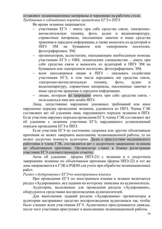 16
оставляют экзаменационные материалы и черновики на рабочем столе.
Требования к соблюдению порядка проведения ЕГЭ в ППЭ
Во время экзамена запрещается:
 участникам ЕГЭ – иметь при себе средства связи, электронно-
вычислительную технику, фото, аудио и видеоаппаратуру,
справочные материалы, письменные заметки и иные средства
хранения и передачи информации, а также выносить из аудиторий и
ППЭ ЭМ на бумажном или электронном носителях,
фотографировать ЭМ;
 организаторам, ассистентам, оказывающим необходимую помощь
участникам ЕГЭ с ОВЗ, техническим специалистам – иметь при
себе средства связи и выносить из аудиторий и ППЭ ЭМ на
бумажном или электронном носителях, фотографировать ЭМ;
 всем находящимся лицам в ППЭ – оказывать содействие
участникам ЕГЭ, в том числе передавать им средства связи,
электронно-вычислительную технику, фото, аудио и
видеоаппаратуру, справочные материалы, письменные заметки и
иные средства хранения и передачи информации.
 лицам, которым не запрещено иметь при себе средства связи, -
пользоваться ими вне штаба ППЭ.
Лица, допустившие нарушение указанных требований или иное
нарушение порядка проведения экзамена, удаляются из ППЭ. Члены ГЭК
составляют акт об удалении лица, нарушившего порядок экзамена в ППЭ.
Если участник нарушил порядокпроведения ЕГЭ, члены ГЭК составляют акт
об удалении с экзамена участника ЕГЭ, нарушившего установленный
порядок проведения ЕГЭ в ППЭ.
Если участник ЕГЭ по состоянию здоровья или другим объективным
причинам не может завершить выполнение экзаменационной работы, то он
может досрочно покинуть аудиторию. Далее в присутствии медицинского
работника и члена ГЭК, составляется акт о досрочном завершении экзамена
по объективным причинам. Организатор ставит в бланке регистрации
участника ЕГЭ соответствующую отметку.
Акты об удалении (форма ППЭ-21) с экзамена и о досрочном
завершении экзамена по объективным причинам (форма ППЭ-22) в тот же
день направляются в ГЭК и РЦОИ для учета при обработкеэкзаменационных
работ.
Раздел «Аудирование» ЕГЭ по иностранным языкам
При проведении ЕГЭ по иностранным языкам в экзамен включается
раздел «Аудирование», всезадания по которому записаны на аудионоситель.
Аудитории, выделяемые для проведения раздела «Аудирование»,
оборудуются средствами воспроизведения аудионосителей.
Для выполнения заданий раздела «Аудирование» организаторы в
аудитории настраивают средство воспроизведения аудиозаписи так, чтобы
было слышно всем участникам ЕГЭ. Аудиозапись прослушивается дважды,
после чего участники приступают к выполнению экзаменационной работы.
 