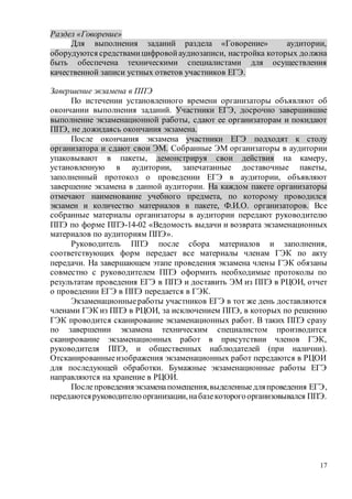 17
Раздел «Говорение»
Для выполнения заданий раздела «Говорение» аудитории,
оборудуются средствамицифровойаудиозаписи, настройка которых должна
быть обеспечена техническими специалистами для осуществления
качественной записи устных ответов участников ЕГЭ.
Завершение экзамена в ППЭ
По истечении установленного времени организаторы объявляют об
окончании выполнения заданий. Участники ЕГЭ, досрочно завершившие
выполнение экзаменационной работы, сдают ее организаторам и покидают
ППЭ, не дожидаясь окончания экзамена.
После окончания экзамена участники ЕГЭ подходят к столу
организатора и сдают свои ЭМ. Собранные ЭМ организаторы в аудитории
упаковывают в пакеты, демонстрируя свои действия на камеру,
установленную в аудитории, запечатанные доставочные пакеты,
заполненный протокол о проведении ЕГЭ в аудитории, объявляют
завершение экзамена в данной аудитории. На каждом пакете организаторы
отмечают наименование учебного предмета, по которому проводился
экзамен и количество материалов в пакете, Ф.И.О. организаторов. Все
собранные материалы организаторы в аудитории передают руководителю
ППЭ по форме ППЭ-14-02 «Ведомость выдачи и возврата экзаменационных
материалов по аудиториям ППЭ».
Руководитель ППЭ после сбора материалов и заполнения,
соответствующих форм передает все материалы членам ГЭК по акту
передачи. На завершающем этапе проведения экзамена члены ГЭК обязаны
совместно с руководителем ППЭ оформить необходимые протоколы по
результатам проведения ЕГЭ в ППЭ и доставить ЭМ из ППЭ в РЦОИ, отчет
о проведении ЕГЭ в ППЭ передается в ГЭК.
Экзаменационныеработы участников ЕГЭ в тот же день доставляются
членами ГЭК из ППЭ в РЦОИ, за исключением ППЭ, в которых по решению
ГЭК проводится сканирование экзаменационных работ. В таких ППЭ сразу
по завершении экзамена техническим специалистом производится
сканирование экзаменационных работ в присутствии членов ГЭК,
руководителя ППЭ, и общественных наблюдателей (при наличии).
Отсканированныеизображения экзаменационных работ передаются в РЦОИ
для последующей обработки. Бумажные экзаменационные работы ЕГЭ
направляются на хранение в РЦОИ.
Послепроведенияэкзаменапомещения,выделенныедляпроведения ЕГЭ,
передаютсяруководителюорганизации,набазекоторогоорганизовывался ППЭ.
 