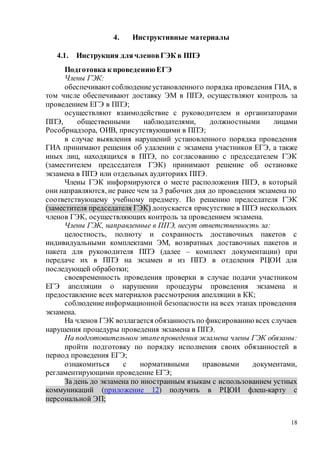 18
4. Инструктивные материалы
4.1. Инструкция длячленовГЭК в ППЭ
Подготовка к проведениюЕГЭ
Члены ГЭК:
обеспечиваютсоблюдениеустановленного порядка проведения ГИА, в
том числе обеспечивают доставку ЭМ в ППЭ, осуществляют контроль за
проведением ЕГЭ в ППЭ;
осуществляют взаимодействие с руководителем и организаторами
ППЭ, общественными наблюдателями, должностными лицами
Рособрнадзора, ОИВ, присутствующими в ППЭ;
в случае выявления нарушений установленного порядка проведения
ГИА принимают решения об удалении с экзамена участников ЕГЭ, а также
иных лиц, находящихся в ППЭ, по согласованию с председателем ГЭК
(заместителем председателя ГЭК) принимают решение об остановке
экзамена в ППЭ или отдельных аудиториях ППЭ.
Члены ГЭК информируются о месте расположения ППЭ, в который
они направляются, не ранее чем за 3 рабочих дня до проведения экзамена по
соответствующему учебному предмету. По решению председателя ГЭК
(заместителя председателя ГЭК) допускается присутствие в ППЭ нескольких
членов ГЭК, осуществляющих контроль за проведением экзамена.
Члены ГЭК, направленные в ППЭ, несут ответственность за:
целостность, полноту и сохранность доставочных пакетов с
индивидуальными комплектами ЭМ, возвратных доставочных пакетов и
пакета для руководителя ППЭ (далее – комплект документации) при
передаче их в ППЭ на экзамен и из ППЭ в отделения РЦОИ для
последующей обработки;
своевременность проведения проверки в случае подачи участником
ЕГЭ апелляции о нарушении процедуры проведения экзамена и
предоставление всех материалов рассмотрения апелляции в КК;
соблюдениеинформационной безопасности на всех этапах проведения
экзамена.
На членов ГЭК возлагается обязанность по фиксированиювсех случаев
нарушения процедуры проведения экзамена в ППЭ.
На подготовительном этапепроведения экзамена члены ГЭК обязаны:
пройти подготовку по порядку исполнения своих обязанностей в
период проведения ЕГЭ;
ознакомиться с нормативными правовыми документами,
регламентирующими проведение ЕГЭ;
За день до экзамена по иностранным языкам с использованием устных
коммуникаций (приложение 12) получить в РЦОИ флеш-карту с
персональной ЭП;
 
