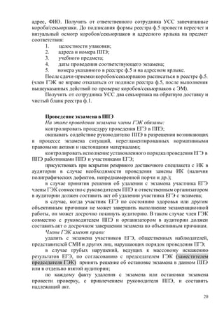 20
адрес, ФИО. Получить от ответственного сотрудника УСС запечатанные
короба/секьюрпаки. До подписания формы реестра ф.5 провести пересчет и
визуальный осмотр коробов/секьюрпаков и адресного ярлыка на предмет
соответствия:
1. целостности упаковки;
2. адреса и номера ППЭ;
3. учебного предмета;
4. даты проведения соответствующего экзамена;
5. номера указанного в реестре ф.5 и на адресном ярлыке.
После сдачи-приемки коробов/секьюрпаков расписаться в реестре ф.5.
(член ГЭК не вправе отказаться от подписи реестра ф.5, после выполнения
вышеуказанных действий по проверке коробов/секьюрпаков с ЭМ).
Получить от сотрудника УСС два секьюрпака на обратную доставку и
чистый бланк реестра ф.1.
Проведение экзамена в ППЭ
На этапе проведения экзамена члены ГЭК обязаны:
контролировать процедуру проведения ЕГЭ в ППЭ;
оказывать содействие руководителю ППЭ в разрешении возникающих
в процессе экзамена ситуаций, нерегламентированных нормативными
правовыми актами и настоящими материалами;
контролировать исполнениеустановленного порядкапроведения ЕГЭ в
ППЭ работниками ППЭ и участниками ЕГЭ;
присутствовать при вскрытии резервного доставочного спецпакета с ИК в
аудитории в случае необходимости проведения замены ИК (наличия
полиграфических дефектов, непреднамеренной порчи и др.);
в случае принятия решения об удалении с экзамена участника ЕГЭ
члены ГЭК совместно с руководителем ППЭ и ответственным организатором
в аудитории должен составить акт об удалении участника ЕГЭ с экзамена;
в случае, когда участник ЕГЭ по состоянию здоровья или другим
объективным причинам не может завершить выполнение экзаменационной
работы, он может досрочно покинуть аудиторию. В таком случае член ГЭК
совместно с руководителем ППЭ и организатором в аудитории должен
составить акт о досрочном завершении экзамена по объективным причинам.
Члены ГЭК имеют право:
удалить с экзамена участников ЕГЭ, общественных наблюдателей,
представителей СМИ и других лиц, нарушающих порядок проведения ЕГЭ;
в случае грубых нарушений, ведущих к массовому искажению
результатов ЕГЭ, по согласованию с председателем ГЭК (заместителем
председателя ГЭК) принять решение об остановке экзамена в данном ППЭ
или в отдельно взятой аудитории;
по каждому факту удаления с экзамена или остановки экзамена
провести проверку, с привлечением руководителя ППЭ, и составить
надлежащий акт.
 