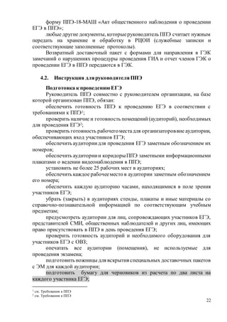 22
форму ППЭ-18-МАШ «Акт общественного наблюдения о проведении
ЕГЭ в ППЭ»;
любые другие документы, которыеруководитель ППЭ считает нужным
передать на хранение и обработку в РЦОИ (служебные записки и
соответствующие заполненные протоколы).
Возвратный доставочный пакет с формами для направления в ГЭК
замечаний о нарушениях процедуры проведения ГИА и отчет членов ГЭК о
проведении ЕГЭ в ППЭ передаются в ГЭК.
4.2. Инструкция дляруководителяППЭ
Подготовка к проведениюЕГЭ
Руководитель ППЭ совместно с руководителем организации, на базе
которой организован ППЭ, обязан:
обеспечить готовность ППЭ к проведению ЕГЭ в соответствии с
требованиями к ППЭ1;
проверить наличие и готовность помещений(аудиторий), необходимых
для проведения ЕГЭ2;
проверить готовность рабочегоместадля организатороввне аудитории,
обеспечивающих вход участников ЕГЭ;
обеспечить аудиториидля проведения ЕГЭ заметным обозначением их
номеров;
обеспечить аудиториии коридорыППЭ заметными информационными
плакатами о ведении видеонаблюдения в ППЭ;
установить не более 25 рабочих мест в аудиториях;
обеспечить каждое рабочееместо в аудитории заметным обозначением
его номера;
обеспечить каждую аудиторию часами, находящимися в поле зрения
участников ЕГЭ;
убрать (закрыть) в аудиториях стенды, плакаты и иные материалы со
справочно-познавательной информацией по соответствующим учебным
предметам;
предусмотреть аудитории для лиц, сопровождающих участников ЕГЭ,
представителей СМИ, общественных наблюдателей и других лиц, имеющих
право присутствовать в ППЭ в день проведения ЕГЭ;
проверить готовность аудиторий и необходимого оборудования для
участников ЕГЭ с ОВЗ;
опечатать все аудитории (помещения), не используемые для
проведения экзамена;
подготовить ножницы для вскрытия специальных доставочных пакетов
с ЭМ для каждой аудитории;
подготовить бумагу для черновиков из расчета по два листа на
каждого участника ЕГЭ;
1 см. Требования к ППЭ
2 см. Требования к ППЭ
 