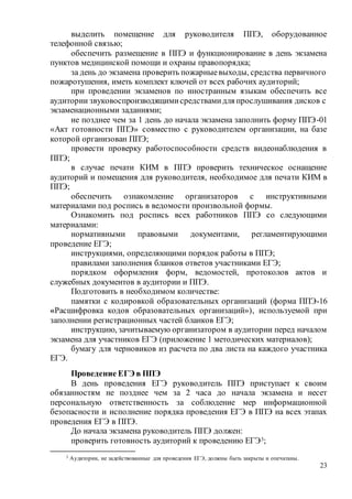 23
выделить помещение для руководителя ППЭ, оборудованное
телефонной связью;
обеспечить размещение в ППЭ и функционирование в день экзамена
пунктов медицинской помощи и охраны правопорядка;
за день до экзамена проверить пожарныевыходы, средства первичного
пожаротушения, иметь комплект ключей от всех рабочих аудиторий;
при проведении экзаменов по иностранным языкам обеспечить все
аудитории звуковоспроизводящимисредствамидля прослушивания дисков с
экзаменационными заданиями;
не позднее чем за 1 день до начала экзамена заполнить форму ППЭ-01
«Акт готовности ППЭ» совместно с руководителем организации, на базе
которой организован ППЭ;
провести проверку работоспособности средств видеонаблюдения в
ППЭ;
в случае печати КИМ в ППЭ проверить техническое оснащение
аудиторий и помещения для руководителя, необходимое для печати КИМ в
ППЭ;
обеспечить ознакомление организаторов с инструктивными
материалами под роспись в ведомости произвольной формы.
Ознакомить под роспись всех работников ППЭ со следующими
материалами:
нормативными правовыми документами, регламентирующими
проведение ЕГЭ;
инструкциями, определяющими порядок работы в ППЭ;
правилами заполнения бланков ответов участниками ЕГЭ;
порядком оформления форм, ведомостей, протоколов актов и
служебных документов в аудитории и ППЭ.
Подготовить в необходимом количестве:
памятки с кодировкой образовательных организаций (форма ППЭ-16
«Расшифровка кодов образовательных организаций»), используемой при
заполнении регистрационных частей бланков ЕГЭ;
инструкцию, зачитываемую организатором в аудитории перед началом
экзамена для участников ЕГЭ (приложение 1 методических материалов);
бумагу для черновиков из расчета по два листа на каждого участника
ЕГЭ.
Проведение ЕГЭ в ППЭ
В день проведения ЕГЭ руководитель ППЭ приступает к своим
обязанностям не позднее чем за 2 часа до начала экзамена и несет
персональную ответственность за соблюдение мер информационной
безопасности и исполнение порядка проведения ЕГЭ в ППЭ на всех этапах
проведения ЕГЭ в ППЭ.
До начала экзамена руководитель ППЭ должен:
проверить готовность аудиторий к проведению ЕГЭ3;
3 Аудитории, не задействованные для проведения ЕГЭ, должны быть закрыты и опечатаны.
 