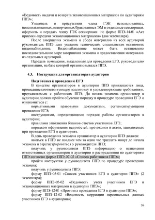 26
«Ведомость выдачи и возврата экзаменационных материалов по аудиториям
ППЭ»;
Упаковать в присутствии члена ГЭК использованных,
неиспользованных, испорченных/бракованных ЭМ в отдельные секьюрпаки.
оформить и передать члену ГЭК секьюрпаки по форме ППЭ-14-01 «Акт
приемки-передачи экзаменационных материалов» (два экземпляра).
После завершения экзамена и сбора материалов из всех аудиторий
руководитель ППЭ дает указание техническим специалистам остановить
видеонаблюдение. Видеонаблюдение может быть остановлено
последовательно по мере завершения экзамена и предоставления материалов
из отдельных аудиторий.
Передать помещения, выделенные для проведения ЕГЭ, руководителю
организации, на базе которой организовывался ППЭ.
4.3. Инструкция дляорганизаторав аудитории
Подготовка к проведениюЕГЭ
В качестве организаторов в аудитории ППЭ привлекаются лица,
прошедшие соответствующуюподготовку и удовлетворяющие требованиям,
предъявляемым к работникам ППЭ. До начала экзамена организатор в
аудитории должен пройти обучение порядку и процедуре проведения ЕГЭ и
ознакомиться с:
нормативными правовыми документами, регламентирующими
проведение ЕГЭ;
инструкциями, определяющими порядок работы организаторов в
аудитории;
правилами заполнения бланков ответов участников ЕГЭ;
порядком оформления ведомостей, протоколов и актов, заполняемых
при проведении ЕГЭ в аудиториях.
В день проведения экзамена организатор в аудитории ППЭ должен:
явиться в ППЭ не позднее чем за один час тридцать минут до начала
экзамена и зарегистрироваться у руководителя ППЭ;
получить у руководителя ППЭ информацию о назначении
ответственных организаторов в аудитории и распределении по аудиториям
ППЭ согласно форме ППЭ-07-02 «Список работников ППЭ»;
пройти инструктаж у руководителя ППЭ по процедуре проведения
экзамена;
получить у руководителя ППЭ:
форму ППЭ-05-01 «Список участников ЕГЭ в аудитории ППЭ» (2
экземпляра);
форму ППЭ-05-02 «Ведомость учета участников ЕГЭ и
экзаменационных материалов в аудитории ППЭ»;
форму ППЭ-12-01 «Протокол проведения ЕГЭ в аудитории ППЭ»;
форму ППЭ-12-02 «Ведомость коррекции персональных данных
участников ЕГЭ в аудитории»;
 