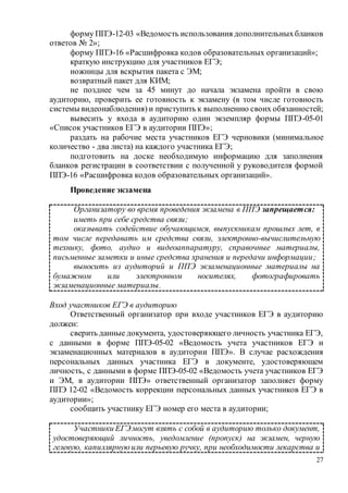 27
форму ППЭ-12-03 «Ведомость использования дополнительныхбланков
ответов № 2»;
форму ППЭ-16 «Расшифровка кодов образовательных организаций»;
краткую инструкцию для участников ЕГЭ;
ножницы для вскрытия пакета с ЭМ;
возвратный пакет для КИМ;
не позднее чем за 45 минут до начала экзамена пройти в свою
аудиторию, проверить ее готовность к экзамену (в том числе готовность
системы видеонаблюдения) и приступить к выполнению своих обязанностей;
вывесить у входа в аудиторию один экземпляр формы ППЭ-05-01
«Список участников ЕГЭ в аудитории ППЭ»;
раздать на рабочие места участников ЕГЭ черновики (минимальное
количество - два листа) на каждого участника ЕГЭ;
подготовить на доске необходимую информацию для заполнения
бланков регистрации в соответствии с полученной у руководителя формой
ППЭ-16 «Расшифровка кодов образовательных организаций».
Проведение экзамена
Организатору во время проведения экзамена в ППЭ запрещается:
иметь при себе средства связи;
оказывать содействие обучающимся, выпускникам прошлых лет, в
том числе передавать им средства связи, электронно-вычислительную
технику, фото, аудио и видеоаппаратуру, справочные материалы,
письменные заметки и иные средства хранения и передачи информации;
выносить из аудиторий и ППЭ экзаменационные материалы на
бумажном или электронном носителях, фотографировать
экзаменационные материалы.
Вход участников ЕГЭ в аудиторию
Ответственный организатор при входе участников ЕГЭ в аудиторию
должен:
сверить данные документа, удостоверяющего личность участника ЕГЭ,
с данными в форме ППЭ-05-02 «Ведомость учета участников ЕГЭ и
экзаменационных материалов в аудитории ППЭ». В случае расхождения
персональных данных участника ЕГЭ в документе, удостоверяющем
личность, с данными в форме ППЭ-05-02 «Ведомость учета участников ЕГЭ
и ЭМ, в аудитории ППЭ» ответственный организатор заполняет форму
ППЭ 12-02 «Ведомость коррекции персональных данных участников ЕГЭ в
аудитории»;
сообщить участнику ЕГЭ номер его места в аудитории;
Участники ЕГЭмогут взять с собой в аудиторию только документ,
удостоверяющий личность, уведомление (пропуск) на экзамен, черную
гелевую, капиллярнуюили перьевую ручку, при необходимости лекарства и
 
