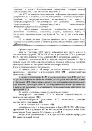 28
питание, а также дополнительные материалы, которые можно
использовать на ЕГЭ по отдельным предметам.
На ЕГЭ разрешается пользоваться следующими дополнительными
устройствами и материалами: по математике – линейкой; по физике –
линейкой и непрограммируемым калькулятором; по химии –
непрограммируемым калькулятором; по географии – линейкой,
транспортиром, непрограммируемым калькулятором.
Непрограммируемые калькуляторы:
а) обеспечивают выполнение арифметических вычислений
(сложение, вычитание, умножение, деление, извлечение корня) и
вычисление тригонометрических функций (sin, cos, tg, ctg, arcsin, arcos,
arctg);
б) не осуществляют функции средства связи, хранилища базы
данных и не имеют доступ к сетям передачи данных (в том числе к сети
«Интернет»).
Организатор должен:
помочь участнику ЕГЭ занять отведенное ему место строго в
соответствии с формой ППЭ-05-01 «Список участников ЕГЭ в аудитории
ППЭ», при этом следить, чтобы участники ЕГЭ не менялись местами;
напомнить участникам ЕГЭ о ведении видеонаблюдения в ППЭ и
запрете иметь при себе во время проведения экзамена мобильные телефоны,
иные средства связи, электронно-вычислительную технику.
Выдача экзаменационных материалов.
Не позднее чем за 15 минут до начала экзамена ответственный
организатор принимает у руководителя ППЭ ЭМ – доставочный(-ые)
спецпакет(-ы) с ИК.
В случае использования КИМ в электронном виде член ГЭК получает
от уполномоченной организации данные для доступа к электронным КИМ и
в участников ЕГЭ, организаторов в аудитории и общественных наблюдателях
(при наличии) организует печать КИМ на бумажные носители. Организаторы
в аудитории выполняют комплектование экзаменационных материалов для
проведения ЕГЭ.
До начала экзамена организатор в аудитории должен:
предупредить участников ЕГЭ о ведении видеонаблюдения в
аудитории и коридорах ППЭ;
продемонстрировать участникам ЕГЭ целостность упаковки
доставочного спецпакета с ИК;
вскрыть доставочный спецпакет с ИК;
зафиксировать дату и время вскрытия в форме ППЭ-12-01 «Протокол
проведения ЕГЭ в аудитории ППЭ». В каждом ИК находятся: КИМ, бланк
регистрации, бланк ответов № 1, бланк ответов № 2;
раздать всем участникам ЕГЭ ИК в произвольном порядке (при раздаче
ИК кладется на край стола);
 