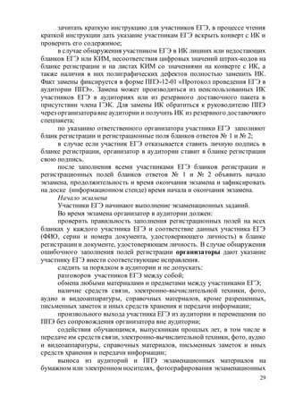 29
зачитать краткую инструкцию для участников ЕГЭ, в процессе чтения
краткой инструкции дать указание участникам ЕГЭ вскрыть конверт с ИК и
проверить его содержимое;
в случае обнаружения участником ЕГЭ в ИК лишних или недостающих
бланков ЕГЭ или КИМ, несоответствия цифровых значений штрих-кодов на
бланке регистрации и на листах КИМ со значениями на конверте с ИК, а
также наличия в них полиграфических дефектов полностью заменить ИК.
Факт замены фиксируется в форме ППЭ-12-01 «Протокол проведения ЕГЭ в
аудитории ППЭ». Замена может производиться из неиспользованных ИК
участников ЕГЭ в аудиториях или из резервного доставочного пакета в
присутствии члена ГЭК. Для замены ИК обратиться к руководителю ППЭ
через организаторавне аудитории и получить ИК из резервного доставочного
спецпакета;
по указанию ответственного организатора участники ЕГЭ заполняют
бланк регистрации и регистрационные поля бланков ответов № 1 и № 2;
в случае если участник ЕГЭ отказывается ставить личную подпись в
бланке регистрации, организатор в аудитории ставит в бланке регистрации
свою подпись.
после заполнения всеми участниками ЕГЭ бланков регистрации и
регистрационных полей бланков ответов № 1 и № 2 объявить начало
экзамена, продолжительность и время окончания экзамена и зафиксировать
на доске (информационном стенде) время начала и окончания экзамена.
Начало экзамена
Участники ЕГЭ начинают выполнение экзаменационных заданий.
Во время экзамена организатор в аудитории должен:
проверить правильность заполнения регистрационных полей на всех
бланках у каждого участника ЕГЭ и соответствие данных участника ЕГЭ
(ФИО, серии и номера документа, удостоверяющего личность) в бланке
регистрациии документе, удостоверяющем личность. В случае обнаружения
ошибочного заполнения полей регистрации организаторы дают указание
участнику ЕГЭ внести соответствующие исправления.
следить за порядком в аудитории и не допускать:
разговоров участников ЕГЭ между собой;
обмена любыми материалами и предметами между участниками ЕГЭ;
наличие средств связи, электронно-вычислительной техники, фото,
аудио и видеоаппаратуры, справочных материалов, кроме разрешенных,
письменных заметок и иных средств хранения и передачи информации;
произвольного выхода участника ЕГЭ из аудитории и перемещения по
ППЭ без сопровождения организатора вне аудитории;
содействия обучающимся, выпускникам прошлых лет, в том числе в
передаче им средств связи, электронно-вычислительной техники, фото, аудио
и видеоаппаратуры, справочных материалов, письменных заметок и иных
средств хранения и передачи информации;
выноса из аудиторий и ППЭ экзаменационных материалов на
бумажном или электронном носителях, фотографирования экзаменационных
 