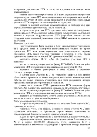 30
материалов участниками ЕГЭ, а также ассистентами или техническими
специалистами;
следить за состоянием участников ЕГЭ и при ухудшении самочувствия
направлять участников ЕГЭ в сопровожденииорганизаторов вне аудиторий в
медицинский пункт. В этом случае организатор в аудитории рекомендует
участнику ЕГЭ завершить экзамен и прийти на пересдачу;
следить за работой системы видеонаблюдения и сообщать обо всех
случаях неполадок руководителю ППЭ и члену ГЭК;
в случае если участник ЕГЭ предъявил претензию по содержанию
задания своего КИМ, необходимо зафиксировать суть претензиив служебной
записке и передать ее руководителю ППЭ (служебная записка должна
содержать информацию об уникальном номере КИМ, задании и содержании
замечания).
Удаление с экзамена
При установлении факта наличия и (или) использования участниками
ЕГЭ средств связи и электронно-вычислительной техники во время
проведения ЕГЭ или иного нарушения ими установленного порядка
проведения ЕГЭ, такой участник удаляется с экзамена. В этом случае
организатор совместно с членом ГЭК, руководителем ППЭ должен:
заполнить форму ППЭ-21 «Акт об удалении участника ЕГЭ с
экзамена»;
внести соответствующую запись в форму ППЭ-05-02 «Ведомость учёта
участников ЕГЭ и экзаменационных материалов в аудитории ППЭ»;
поставить в бланке регистрации в поле «Удален с экзамена»
соответствующую метку.
В случае если участник ЕГЭ по состоянию здоровья или другим
объективным причинам не может завершить выполнение экзаменационной
работы, он может покинуть аудиторию, при этом организатор должен
пригласить медицинского работника и члена ГЭК:
совместно с членами ГЭК, руководителем ППЭ заполнить форму
ППЭ-22 «Акт о досрочном завершенииэкзамена по объективным причинам»;
внести соответствующую запись в форму ППЭ-05-02 «Ведомость учёта
участников ЕГЭ и экзаменационных материалов в аудитории ППЭ»;
поставить соответствующую метку в бланке участника ЕГЭ в поле «Не
закончил экзамен по уважительной причине».
Выдача дополнительных бланков
В случае если участник ЕГЭ полностью заполнил бланк ответов № 2,
организатор должен:
убедиться, чтобы обе стороны основного бланка ответов № 2 были
полностью заполнены, в противном случае ответы, внесенные на
дополнительный бланк ответов № 2, оцениваться не будут;
выдать по просьбе участника ЕГЭ дополнительный бланк ответов № 2;
зафиксировать количество выданныхдополнительных бланков ответов
№ 2 в форме ППЭ-05-02 «Ведомость учёта участников ЕГЭ и
экзаменационных материалов в аудитории» и прописать номера выданных
 