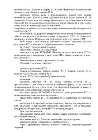 31
дополнительных бланков в форме ППЭ-12-03 «Ведомость использования
дополнительных бланков ответов № 2»;
заполнить верхнее поле в дополнительном бланке (при выдаче
дополнительного бланка в поле «Дополнительный бланк ответов № 2»
основного бланка вписать номер выдаваемого дополнительного бланка
ответов № 2, а на выданном дополнительном бланке ответов № 2 проставить
номер листа в соответствующем поле бланка).
Завершение экзамена и организация сбора экзаменационных материалов у
участников ЕГЭ
Участники ЕГЭ, досрочно завершившие выполнение экзаменационной
работы, могут сдать ее организаторам и покинуть ППЭ, не дожидаясь
окончания экзамена. Организатору необходимо принять у них все ЭМ.
За 30 минут и за 5 минут до окончания экзамена уведомить об этом
участников ЕГЭ и напомнить о временных рамках экзамена.
За 15 минут до окончания экзамена:
пересчитать лишние ИК в аудитории;
отметить в форме ППЭ-05-02 «Ведомость учета участников ЕГЭ и
экзаменационных материалов в аудитории ППЭ» факты неявки на экзамен
участников ЕГЭ.
По окончании экзамена организатор должен:
объявить, что экзамен окончен;
принять у участников ЕГЭ:
бланки регистрации, бланки ответов № 1, бланки ответов № 2,
дополнительные бланки ответов № 2,
вариант КИМ, вложенный обратно в конверт,
черновики;
поставить прочерк «Z» на полях бланков ответов № 2,
предназначенных для записи ответов в свободной форме, но оставшихся
незаполненными (в том числе и на его оборотной стороне), а также в
выданных дополнительных бланках ответов № 2;
заполнить форму ППЭ-05-02 «Ведомость учёта участников ЕГЭ и
экзаменационных материалов в аудитории»;
пересчитать бланки ЕГЭ и запечатать их в возвратные доставочные
пакеты;
запечатать в возвратный доставочный пакет формы для направления в
ГЭК замечаний о нарушениях процедуры проведения ГИА и заполнить
информацию: код региона, номер ППЭ и номер аудитории.
При этом запрещается:
использовать какие-либо иные пакеты вместо выданных возвратных
доставочных пакетов,
вкладывать вместе с бланками какие-либо другие материалы,
скреплять бланки (скрепками, степлерами и т.п.),
менять ориентацию бланков в пакете (верх-низ, лицевая-оборотная
сторона);
 