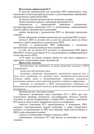 33
Подготовка к проведениюЕГЭ
В качестве организаторов вне аудитории ППЭ привлекаются лица,
прошедшие соответствующуюподготовку и удовлетворяющие требованиям,
предъявляемым к работникам ППЭ.
До начала экзамена организатор вне аудитории должен:
пройти обучение порядку и процедуре проведения ЕГЭ;
ознакомиться с нормативными правовыми документами,
регламентирующими проведение ЕГЭ, и инструкциями, определяющими
порядок работы организаторов в аудитории;
пройти инструктаж у руководителя ППЭ по процедуре проведения
экзамена.
В день проведения экзамена организатор вне аудитории ППЭ должен:
явиться в ППЭ не позднее чем за один час тридцать минут до начала
экзамена и зарегистрироваться у руководителя ППЭ;
получить у руководителя ППЭ информацию о назначении
организаторов и распределении на места дежурства;
за один час до начала ЕГЭ получить от руководителя ППЭ форму
ППЭ-06-01 «Список участников ЕГЭ» для размещения на информационном
стенде при входе в ППЭ;
за 45 минут до начала экзамена пройти на свое место дежурства и
приступить к выполнению своих обязанностей.
Проведение экзамена
Организатор вне аудитории должен:
обеспечить организацию входа участников ЕГЭ в ППЭ, при этом
осуществлять проверку документов, удостоверяющих личность, наличие
участника в списках распределения в данный ППЭ, наличие у участников
ЕГЭ средств связи и иных запрещенных средств и материалов;
помогать участникам ЕГЭ ориентироваться в помещениях ППЭ,
указывать местонахождение нужной аудитории, а также осуществлять
контроль за перемещением по ППЭ лиц, имеющих право присутствовать в
ППЭ в день проведения экзамена;
следить за соблюдением тишины и порядка в ППЭ;
сопровождать участников ЕГЭ при выходе из аудитории во время
экзамена.
Организатору вне аудитории во время проведения экзамена в ППЭ
запрещается:
иметь при себе средства связи;
оказывать содействие обучающимся, выпускникам прошлых лет, в
том числе передавать им средства связи, электронно-вычислительную
технику, фото, аудио и видеоаппаратуру, справочные материалы,
письменные заметки и иные средства хранения и передачи информации;
выносить из аудиторий и ППЭ экзаменационные материалы на
бумажном или электронном носителях, фотографировать экзаменационные
материалы.
 