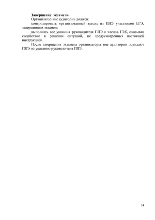 34
Завершение экзамена
Организатор вне аудитории должен:
контролировать организованный выход из ППЭ участников ЕГЭ,
завершивших экзамен;
выполнять все указания руководителя ППЭ и членов ГЭК, оказывая
содействие в решении ситуаций, не предусмотренных настоящей
инструкцией.
После завершения экзамена организаторы вне аудитории покидают
ППЭ по указанию руководителя ППЭ.
 