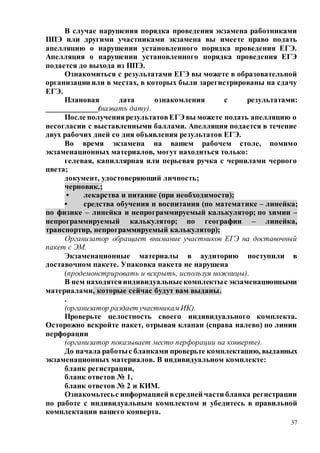 37
В случае нарушения порядка проведения экзамена работниками
ППЭ или другими участниками экзамена вы имеете право подать
апелляцию о нарушении установленного порядка проведения ЕГЭ.
Апелляция о нарушении установленного порядка проведения ЕГЭ
подается до выхода из ППЭ.
Ознакомиться с результатами ЕГЭ вы можете в образовательной
организации или в местах, в которых были зарегистрированы на сдачу
ЕГЭ.
Плановая дата ознакомления с результатами:
_____________(назвать дату).
После получениярезультатовЕГЭ вы можете подать апелляцию о
несогласии с выставленными баллами. Апелляция подается в течение
двух рабочих дней со дня объявления результатов ЕГЭ.
Во время экзамена на вашем рабочем столе, помимо
экзаменационных материалов, могут находиться только:
гелевая, капиллярная или перьевая ручка с чернилами черного
цвета;
документ, удостоверяющий личность;
черновик.;
• лекарства и питание (при необходимости);
• средства обучения и воспитания (по математике – линейка;
по физике – линейка и непрограммируемый калькулятор; по химии –
непрограммируемый калькулятор; по географии – линейка,
транспортир, непрограммируемый калькулятор);
Организатор обращает внимание участников ЕГЭ на доставочный
пакет с ЭМ.
Экзаменационные материалы в аудиторию поступили в
доставочном пакете. Упаковка пакета не нарушена
(продемонстрировать и вскрыть, используя ножницы).
В нем находятсяиндивидуальныекомплектыс экзаменационными
материалами, которые сейчас будут вам выданы.
.
(организатор раздает участникамИК).
Проверьте целостность своего индивидуального комплекта.
Осторожно вскройте пакет, отрывая клапан (справа налево) по линии
перфорации
(организатор показывает место перфорации на конверте).
До начала работыс бланками проверьте комплектацию, выданных
экзаменационных материалов. В индивидуальном комплекте:
бланк регистрации,
бланк ответов № 1,
бланк ответов № 2 и КИМ.
Ознакомьтесьс информацией всредней части бланка регистрации
по работе с индивидуальным комплектом и убедитесь в правильной
комплектации вашего конверта.
 