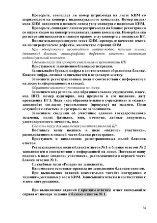 38
Проверьте, совпадает ли номер штрих-кода на листе КИМ со
штрих-кодом на конверте индивидуального комплекта. Номер штрих-
кода КИМ находится в нижнем левом углу конверта с подписью КИМ.
Проверьте, совпадаетли номерштрих-кода на бланке регистрации
со штрих-кодом на конверте индивидуального комплекта. Номербланка
регистрации находитсяв нижнем правом углу конверта с подписью БР.
Внимательнопросмотрите текст КИМ, проверьте качество текста
на полиграфические дефекты, количество страниц КИМ.
При обнаружении несовпадений штрих-кодов, наличия лишних
(нехватки) бланков, типографских дефектов заменить полностью
индивидуальный комплект.
Сделать паузу для проверки участниками целостности ИК
Приступаем к заполнению бланка регистрации.
Записывайтебуквы и цифры в соответствии с образцом на бланке.
Каждая цифра, символ записывается в отдельную клетку.
Заполните регистрационные поля в соответствии с информацией
на доске (информационном стенде).
Обратите внимание участников на доску.
Заполняем код региона, код образовательного учреждения, класс,
код ППЭ, номер аудитории, код предмета и его название, дату
проведения ЕГЭ. Поля «код образовательного учреждения» и «класс»
заполняйте согласно уведомлению (пропуску) на экзамен. Поля
«служебная отметка» и «резерв-1» не заполняются.
Заполняем сведения об участнике единого государственного
экзамена, поля: фамилия, имя, отчество, данные документа,
удостоверяющего личность, пол.
Сделать паузу для заполнения участниками полей БР
Поставьте вашу подпись в поле «подпись участника»,
расположенном в нижней части бланка регистрации.
Приступаем к заполнению регистрационных полей бланков
ответов.
Регистрационныеполяв бланке ответов№ 1 и бланке ответов № 2
заполняются в соответствии с информацией на доске. Поставьте вашу
подпись в поле «подпись участника», расположенном в верхней части
бланка ответов № 1.
Служебные поля «Резерв» не заполняйте.
Напоминаем основные правила по заполнению бланков ответов.
При выполнении заданий внимательно читайте инструкции к
заданиям, указанныеу вас в КИМ. Записывайтеответы в соответствии с
этими инструкциями.
При выполнении заданий с кратким ответом ответ записывайте
справа от номера задания в бланке ответов № 1.
 