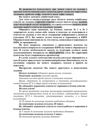39
Не разрешается использовать при записи ответа на задания с
кратким ответом никакихиных символов,кроме символов кириллицы,
латиницы, арабских цифр, запятой и знака дефис (минус).
Вы можете заменить ошибочный ответ.
Для этого в соответствующее поле области замены ошибочных
ответов на задания с кратким ответом следует внести номер задания,
ответ на который следуетисправить, а в строку клеточек записать новое
значение верного ответа на указанное задание.
Обращаем ваше внимание, на бланках ответов № 1 и № 2
запрещается делать какие-либо записи и пометки, не относящиеся к
ответам на задания, в том числе содержащие информацию о личности
участника ЕГЭ. Вы можете делать пометки в черновиках и КИМ.
Обращаем ваше внимание на то, что ответы, записанныев черновикахи
КИМ, не проверяются.
По всем вопросам, связанным с проведением экзамена (за
исключением вопросов по содержанию КИМ) вы можете обращаться к
нам. В случае необходимости выхода из аудитории оставьте ваши
экзаменационные материалы на своем рабочем столе. На территории
пункта вас будет сопровождать организатор.
В случае плохого самочувствия незамедлительно обращайтесь к
нам. В пункте присутствует медицинский работник. Напоминаем, что по
состоянию здоровья вы можете завершить экзамен и прийти на
пересдачу.
Инструктаж закончен. Вы можете приступать к выполнению
заданий.
Начало экзамена: (объявить время начала экзамена)
Окончание экзамена: (указать время)
Запишите на доске время начала и окончания экзамена.
Время, отведенное на инструктаж и заполнение регистрационных
частей бланков ЕГЭ, в общее время экзамена не включается.
Не забывайте переносить ответы из черновика в бланк ответов.
Желаем удачи!
Во время проведения экзамена организатор проверяет правильность
заполнения регистрационных полей на всех бланках, соответствие данных
участника ЕГЭ в документе, удостоверяющем личность, и в бланке
регистрации.
За 30 минут до окончания экзамена необходимо объявить
До окончания экзамена осталось 30 минут.
Не забывайте переносить ответы из текста работы и черновика в
бланки ответов.
За 5 минут до окончания экзамена необходимо объявить
До окончания экзамена осталось 5 минут.
По окончанию времени экзамена объявить:
 
