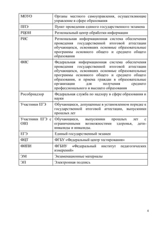4
МОУО Органы местного самоуправления, осуществляющие
управление в сфере образования
ППЭ Пункт проведения единого государственного экзамена
РЦОИ Региональный центр обработки информации
РИС Региональная информационная система обеспечения
проведения государственной итоговой аттестации
обучающихся, освоивших основные образовательные
программы основного общего и среднего общего
образования
ФИС Федеральная информационная система обеспечения
проведения государственной итоговой аттестации
обучающихся, освоивших основные образовательные
программы основного общего и среднего общего
образования, и приема граждан в образовательные
организации для получения среднего
профессионального и высшего образования
Рособрнадзор Федеральная служба по надзору в сфере образования и
науки
Участники ЕГЭ Обучающиеся, допущенные в установленном порядке к
государственной итоговой аттестации, выпускники
прошлых лет
Участники ЕГЭ с
ОВЗ
Обучающиеся, выпускники прошлых лет с
ограниченными возможностями здоровья, дети-
инвалиды и инвалиды.
ЕГЭ Единый государственный экзамен
ФЦТ ФГБУ «Федеральный центр тестирования»
ФИПИ ФГБНУ «Федеральный институт педагогических
измерений»
ЭМ Экзаменационные материалы
ЭП Электронная подпись
 
