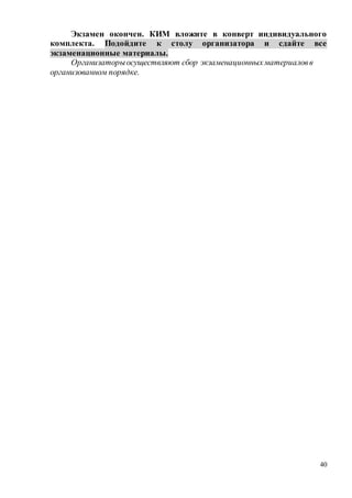 40
Экзамен окончен. КИМ вложите в конверт индивидуального
комплекта. Подойдите к столу организатора и сдайте все
экзаменационные материалы.
Организаторыосуществляют сбор экзаменационныхматериаловв
организованном порядке.
 