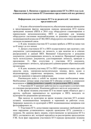 41
Приложение 2. Памятка о правилах проведения ЕГЭ в 2014 году (для
ознакомления участников ЕГЭ/законных представителей под роспись)
Информация для участников ЕГЭ и их родителей / законных
представителей
1. В целях обеспечения безопасности, обеспечения порядка проведения
и предотвращения фактов нарушения порядка проведения ЕГЭ пункты
проведения экзамена (ППЭ) в 2014 году оборудуются стационарными и
переносными металлоискателями; ППЭ и аудитории для экзамена
оборудуются системами видеонаблюдения; по решению государственной
экзаменационнойкомиссии (ГЭК) ППЭ оборудуются системами подавления
сигналов подвижной связи.
2. В день экзамена участник ЕГЭ должен прибыть в ППЭ не менее чем
за 45 минут до его начала.
3. Допуск участников ЕГЭ в ППЭ осуществляется при наличии у них
документов, удостоверяющих их личность, и при наличии их в списках
распределения в данный ППЭ. Внимание! Свидетельство о рождении
документом, удостоверяющим личность, не является. Примерный перечень
часто используемых документов, удостоверяющих личность, приведен в
приложении 11. При отсутствии у участника ЕГЭ документа,
удостоверяющего личность, предупредите администрацию образовательной
организации.
4. В день экзамена участнику ЕГЭ в ППЭ запрещается иметь при себе
средства связи, электронно-вычислительную технику, фото, аудио и
видеоаппаратуру, справочные материалы, письменные заметки и иные
средства хранения и передачи информации.
Рекомендуем взять с собой на экзамен только необходимые вещи.
Необходимые личные вещи участники ЕГЭ обязаны оставить в специально
выделенном в здании (комплексе зданий), где расположен ППЭ, месте.
5. Участники ЕГЭ занимают рабочиеместа в аудитории в соответствии
со списками распределения. Изменение рабочего места не допускается.
6. Во время экзамена участники ЕГЭ не имеют права общаться друг с
другом, свободно перемещаться по аудитории и ППЭ; выходить из
аудитории без разрешения организатора.
При выходе из аудитории во время экзамена участник ЕГЭ должен
оставить экзаменационные материалы и черновики на рабочем столе.
Запрещено выносить из аудиторий и ППЭ экзаменационные материалы или
фотографировать их.
7. Участники ЕГЭ, допустившие нарушение указанных требований или
иное нарушение установленного порядка проведения ЕГЭ, удаляются с
экзамена. По данному факту лицами, ответственными за проведение ЕГЭ в
ППЭ, составляется акт, который передаётся на рассмотрение председателю
ГЭК. Если факт нарушения участником ЕГЭ порядка проведения экзамена
 