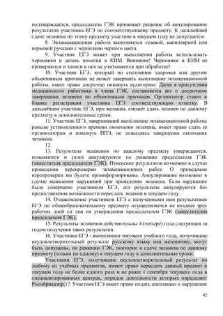 42
подтверждается, председатель ГЭК принимает решение об аннулировании
результатов участника ЕГЭ по соответствующему предмету. К дальнейшей
сдаче экзамена по этому предмету участник в текущем году не допускается.
8. Экзаменационная работа выполняется гелевой, капиллярной или
перьевой ручками с чернилами черного цвета.
9. Участник ЕГЭ может при выполнении работы использовать
черновики и делать пометки в КИМ. Внимание! Черновики и КИМ не
проверяются и записи в них не учитываются при обработке!
10. Участник ЕГЭ, который по состоянию здоровья или другим
объективным причинам не может завершить выполнение экзаменационной
работы, имеет право досрочно покинуть аудиторию. Далее в присутствии
медицинского работника и члена ГЭК, составляется акт о досрочном
завершении экзамена по объективным причинам. Организатор ставит в
бланке регистрации участника ЕГЭ соответствующую отметку. В
дальнейшем участник ЕГЭ, при желании, сможет сдать экзамен по данному
предмету в дополнительные сроки.
11. Участник ЕГЭ, завершивший выполнение экзаменационной работы
раньше установленного времени окончания экзамена, имеет право сдать ее
организаторам и покинуть ППЭ, не дожидаясь завершения окончания
экзамена.
12.
13. Результаты экзаменов по каждому предмету утверждаются,
изменяются и (или) аннулируются по решению председателя ГЭК
(заместителя председателя ГЭК). Изменение результатов возможно в случае
проведения перепроверки экзаменационных работ. О проведении
перепроверки вы будете проинформированы. Аннулирование возможно в
случае выявления нарушений при проведении экзамена. Если нарушение
было совершено участником ЕГЭ, его результаты аннулируются без
предоставления возможности пересдать экзамен в текущем году.
14. Ознакомление участников ЕГЭ с полученными ими результатами
ЕГЭ по общеобразовательному предмету осуществляется не позднее трех
рабочих дней со дня их утверждения председателем ГЭК (заместителем
председателя ГЭК).
15. Результаты экзаменов действительны 4 (четыре) года следующих за
годом получения таких результатов.
16. Участники ЕГЭ - выпускники текущего учебного года, получившие
неудовлетворительный результат русскому языку или математике, могут
быть допущены, по решению ГЭК, повторно к сдаче экзамена по данному
предмету (только по одному) в текущем году в дополнительные сроки.
Участники ЕГЭ, получившие неудовлетворительный результат по
любому из учебных предметов, имеют право пересдать данный предмет в
текущем году не более одного раза и не ранее 1 сентября текущего года в
специализированных центрах, порядок деятельности которых определяет
Рособрнадзор,17. УчастникЕГЭ имеет право подать апелляцию о нарушении
 