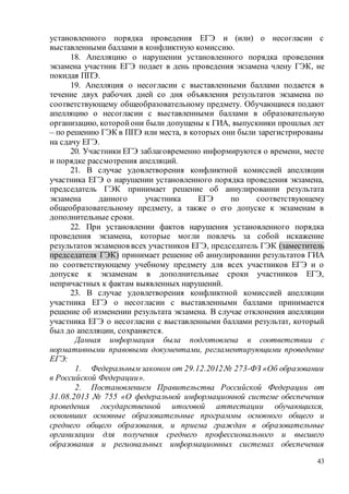 43
установленного порядка проведения ЕГЭ и (или) о несогласии с
выставленными баллами в конфликтную комиссию.
18. Апелляцию о нарушении установленного порядка проведения
экзамена участник ЕГЭ подает в день проведения экзамена члену ГЭК, не
покидая ППЭ.
19. Апелляция о несогласии с выставленными баллами подается в
течение двух рабочих дней со дня объявления результатов экзамена по
соответствующему общеобразовательному предмету. Обучающиеся подают
апелляцию о несогласии с выставленными баллами в образовательную
организацию, которойони были допущены к ГИА, выпускники прошлых лет
– по решению ГЭК в ППЭ или места, в которых они были зарегистрированы
на сдачу ЕГЭ.
20. Участники ЕГЭ заблаговременно информируются о времени, месте
и порядке рассмотрения апелляций.
21. В случае удовлетворения конфликтной комиссией апелляции
участника ЕГЭ о нарушении установленного порядка проведения экзамена,
председатель ГЭК принимает решение об аннулировании результата
экзамена данного участника ЕГЭ по соответствующему
общеобразовательному предмету, а также о его допуске к экзаменам в
дополнительные сроки.
22. При установлении фактов нарушения установленного порядка
проведения экзамена, которые могли повлечь за собой искажение
результатов экзаменов всех участников ЕГЭ, председатель ГЭК (заместитель
председателя ГЭК) принимает решение об аннулировании результатов ГИА
по соответствующему учебному предмету для всех участников ЕГЭ и о
допуске к экзаменам в дополнительные сроки участников ЕГЭ,
непричастных к фактам выявленных нарушений.
23. В случае удовлетворения конфликтной комиссией апелляции
участника ЕГЭ о несогласии с выставленными баллами принимается
решение об изменении результата экзамена. В случае отклонения апелляции
участника ЕГЭ о несогласии с выставленными баллами результат, который
был до апелляции, сохраняется.
Данная информация была подготовлена в соответствии с
нормативными правовыми документами, регламентирующими проведение
ЕГЭ:
1. Федеральным законом от 29.12.2012№ 273-ФЗ «Об образовании
в Российской Федерации».
2. Постановлением Правительства Российской Федерации от
31.08.2013 № 755 «О федеральной информационной системе обеспечения
проведения государственной итоговой аттестации обучающихся,
освоивших основные образовательные программы основного общего и
среднего общего образования, и приема граждан в образовательные
организации для получения среднего профессионального и высшего
образования и региональных информационных системах обеспечения
 